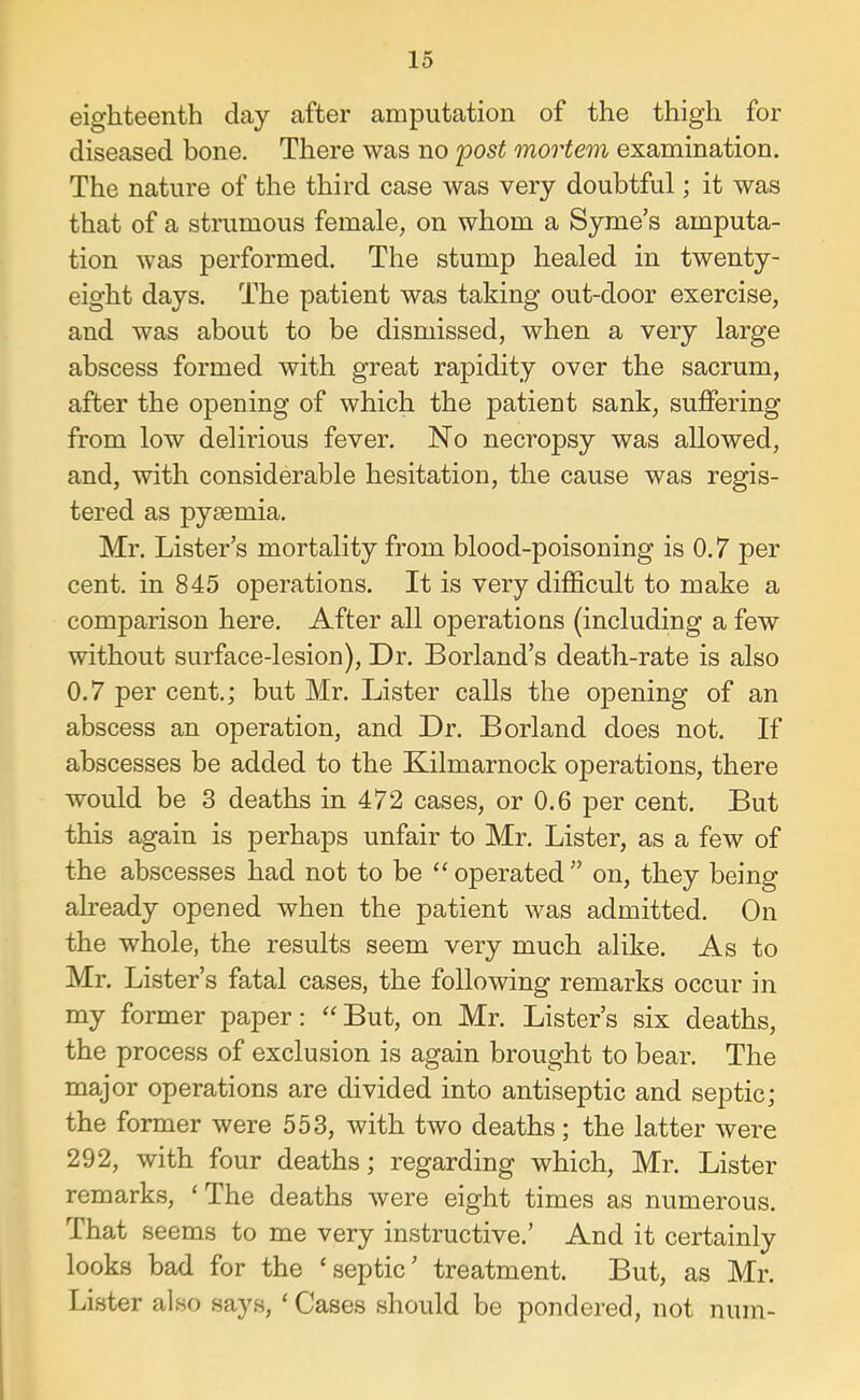 eighteenth day after amputation of the thigh for diseased bone. There was no jpost mortem examination. The nature of the third case was very doubtful; it was that of a strumous female, on whom a Syme’s amputa- tion was performed. The stump healed in twenty- eight days. The patient was taking out-door exercise, and was about to be dismissed, when a very large abscess formed with great rapidity over the sacrum, after the opening of which the patient sank, suffering from low delirious fever. No necropsy was allowed, and, with considerable hesitation, the cause was regis- tered as pyaemia. Mr. Lister’s mortality from blood-poisoning is 0.7 per cent, in 845 operations. It is very difficult to make a comparison here. After all operations (including a few without surface-lesion). Dr. Borland’s death-rate is also 0.7 per cent.; but Mr. Lister calls the opening of an abscess an operation, and Dr. Borland does not. If abscesses be added to the Kilmarnock operations, there would be 3 deaths in 472 cases, or 0.6 per cent. But this again is perhaps unfair to Mr. Lister, as a few of the abscesses had not to be operated” on, they being already opened when the patient was admitted. On the whole, the results seem very much alike. As to Mr. Lister’s fatal cases, the following remarks occur in my former paper: But, on Mr. Lister’s six deaths, the process of exclusion is again brought to bear. The major operations are divided into antiseptic and septic; the former were 553, with two deaths; the latter were 292, with four deaths; regarding which, Mr. Lister remarks, ‘The deaths were eight times as numerous. That seems to me very instructive.’ And it certainly looks bad for the ‘septic’ treatment. But, as Mr. Lister also says, ‘ Cases should be pondered, not num-