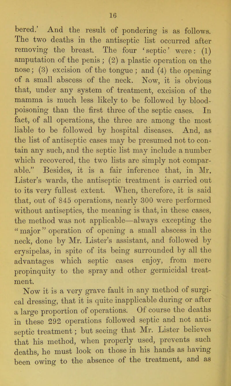 bered.’ And the result of pondering is as follows. The two deaths in the antiseptic list occurred after removing the breast. The four ‘septic’ were; (1) amputation of the penis ; (2) a plastic operation on the nose; (.3) excision of the tongue; and (4) the opening of a small abscess of the neck. Now, it is obvious that, under any system of treatment, excision of the mamma is much less likely to be followed by blood- poisoning than the first three of the septic cases. In fact, of all operations, the three are among the most liable to be followed by hospital diseases. And, as the list of antiseptic cases may be presumed not to con- tain any such, and the septic list may include a number which recovered, the two lists are simply not compar- able.” Besides, it is a fair inference that, in Mr. Lister’s wards, the antiseptic treatment is carried out to its very fullest extent. When, therefore, it is said that, out of 845 operations, nearly 300 were performed without antiseptics, the meaning is that, in these cases, the method was not applicable—always excepting the “ major ” operation of opening a small abscess in the neck, done by Mr. Lister’s assistant, and followed by erysipelas, in spite of its being surrounded by all the advantages which septic cases enjoy, from mere propinquity to the spray and other germicidal treat- ment. Now it is a very grave fault in any method of surgi- cal dressing, that it is quite inapplicable during or after a large proportion of operations. Of course the deaths in these 292 operations followed septic and not anti- septic treatment; but seeing that Mr. Lister believes that his method, when properly used, prevents such deaths, he must look on those in his hands as having been owing to the absence of the treatment, and as