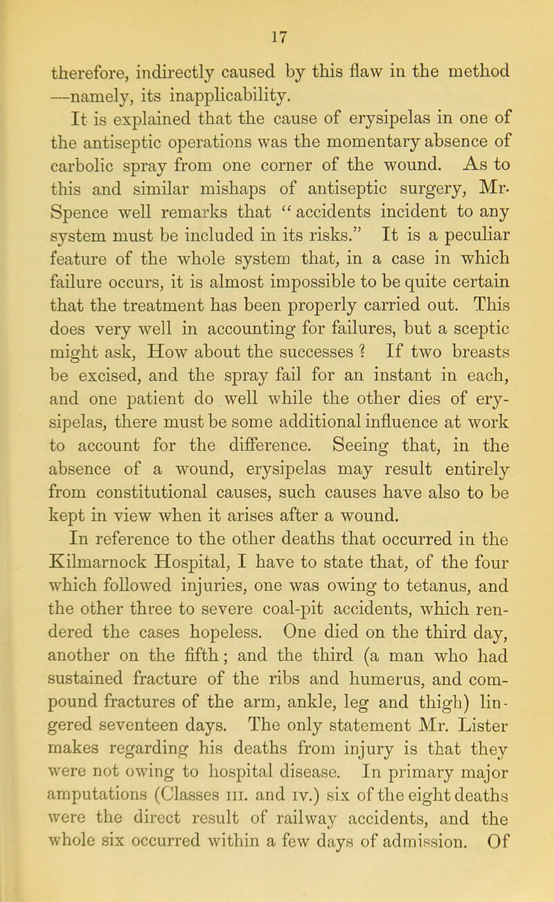 therefore, indirectly caused by this flaw in the method —namely, its inapplicability. It is explained that the cause of erysipelas in one of the antiseptic operations was the momentary absence of carbolic spray from one corner of the wound. As to this and similar mishaps of antiseptic surgery, Mr- Spence well remarks that ‘‘accidents incident to any system must be included in its risks.” It is a peculiar feature of the whole system that, in a case in which failure occurs, it is almost impossible to be quite certain that the treatment has been properly carried out. This does very well in accounting for failures, but a sceptic might ask. How about the successes ? If two breasts be excised, and the spray fail for an instant in each, and one patient do well while the other dies of ery- sipelas, there must be some additional influence at work to account for the difference. Seeing that, in the absence of a wound, erysipelas may result entirely from constitutional causes, such causes have also to be kept in view when it arises after a wound. In reference to the other deaths that occurred in the Kilmarnock Hospital, I have to state that, of the four which followed injuries, one was owing to tetanus, and the other three to severe coal-pit accidents, which ren- dered the cases hopeless. One died on the third day, another on the fifth; and the third (a man who had sustained fracture of the ribs and humerus, and com- pound fractures of the arm, ankle, leg and thigh) lin- gered seventeen days. The only statement Mr. Lister makes regarding his deaths from injury is that they were not owing to hospital disease. In primary major amputations (Cla.sses iii. and iv.) six of the eight deaths were the direct result of railway accidents, and the whole six occurred within a few days of admission. Of