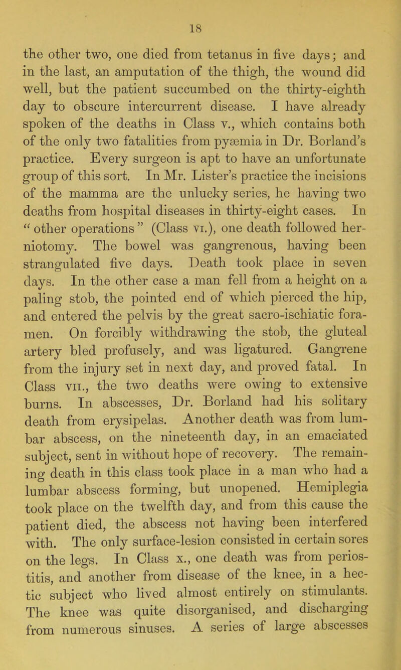 the other two, one died from tetanus in five days; and in the last, an amputation of the thigh, the wound did well, but the patient succumbed on the thirty-eighth day to obscure intercurrent disease. I have already spoken of the deaths in Class v., which contains both of the only two fatalities from pysemia in Dr. Borland’s practice. Every surgeon is apt to have an unfortunate group of this sort. In Mr. Lister’s practice the incisions of the mamma are the unlucky series, he having two deaths from hospital diseases in thirty-eight cases. In “ other operations ” (Class vi.), one death followed her- niotomy. The bowel was gangrenous, having been strangulated five days. Death took place in seven days. In the other case a man fell from a height on a paling stob, the pointed end of which pierced the hip, and entered the pelvis by the great sacro-ischiatic fora- men. On forcibly withdrawing the stob, the gluteal artery bled profusely, and was ligatured. Gangi’ene from the injury set in next day, and proved fatal. In Class VII., the two deaths were owing to extensive burns. In abscesses. Dr. Borland had his solitary death from erysipelas. Another death was from lum- bar abscess, on the nineteenth day, in an emaciated subject, sent in without hope of recovery. The remain- ing death in this class took place in a man who had a lumbar abscess forming, but unopened. Hemiplegia took place on the twelfth day, and from this cause the patient died, the abscess not having been interfered with. The only surface-lesion consisted in certain sores on the legs. In Class x., one death was from perios- titis, and another from disease of the knee, in a hec- tic subject who lived almost entirely on stimulants. The knee was quite disorganised, and discharging from numerous sinuses. A series of large abscesses