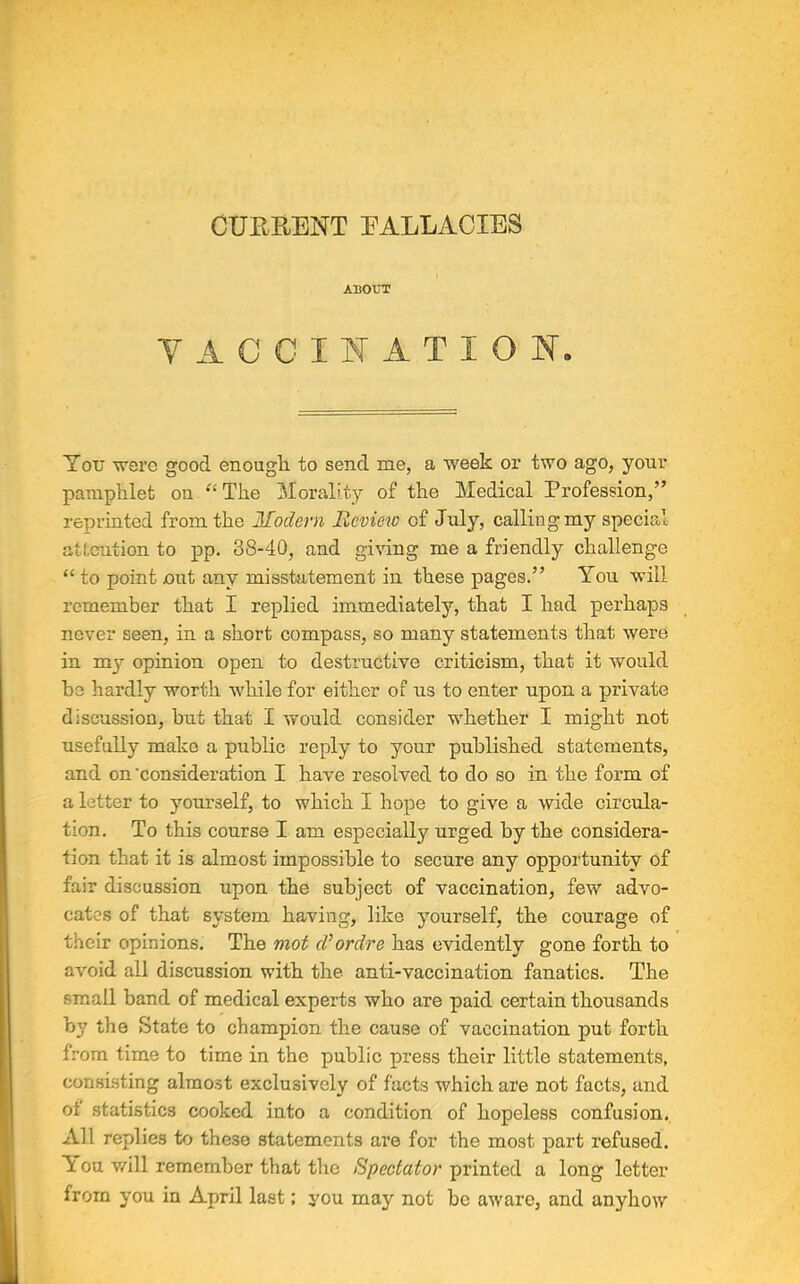 CURRENT FALLACIES ABOUT VACCINATION. You were good enough to send me, a week or two ago, your pamphlet on “The Morality of the Medical Profession,” reprinted from the Modern Review of July, calling my special attention to pp. 38-40, and giving me a friendly challenge “ to point out any misstatement in these pages.” You will remember that I replied immediately, that I had perhaps never seen, in a short compass, so many statements that were in my opinion open to destructive criticism, that it would be hardly worth while for either of us to enter upon a private discussion, but that I would consider whether I might not usefully make a public reply to your published statements, and on 'consideration I have resolved to do so in the form of a letter to yourself, to which I hope to give a wide circula- tion. To this course I am especially urged by the considera- tion that it is almost impossible to secure any opportunity of fair discussion upon the subject of vaccination, few advo- cates of that system having, like yourself, the courage of their opinions. The mot d’ordre has evidently gone forth to avoid all discussion with the anti-vaccination fanatics. The small band of medical experts who are paid certain thousands by the State to champion the cause of vaccination put forth from time to time in the public press their little statements, consisting almost exclusively of facts which are not facts, and ot statistics cooked into a condition of hopeless confusion. All replies to these statements are for the most part refused. You will remember that the Spectator printed a long letter from you in April last; you may not be aware, and anyhow