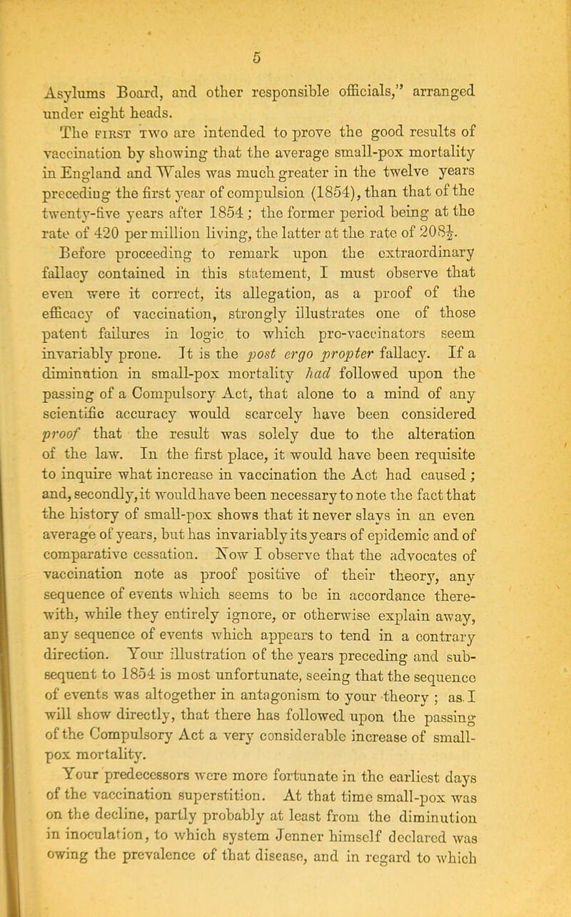 Asylums Board, and other responsible officials,” arranged under eight heads. The first two are intended to prove the good results of vaccination by showing that the average small-pox mortality in England and Wales was much greater in the twelve years preceding the first year of compulsion (1854), than that of the twenty-five years after 1854 ; the former period being at the rate of 420 per million living, the latter at the rate of 208^-. Before proceeding to remark upon the extraordinary fallacy contained in this statement, I must observe that even were it correct, its allegation, as a proof of the efficacy of vaccination, strongly illustrates one of those patent failures in logic to which pro-vaccinators seem invariably prone. It is the post ergo propter fallacy. If a diminution in small-pox mortality had followed upon the passing of a Compulsory Act, that alone to a mind of any scientific accuracy would scarcely have been considered proof that the result was solely due to the alteration of the law. In the first place, it would have been requisite to inquire what increase in vaccination the Act had caused ; and, secondly, it would have been necessary to note the fact that the history of small-pox shows that it never slavs in an even average of years, but has invariably its years of epidemic and of comparative cessation. Yow I observe that the advocates of vaccination note as proof positive of their theory, any sequence of events which seems to be; in accordance there- with, while they entirely ignore, or otherwise explain away, any sequence of events which appears to tend in a contrary direction. Your illustration of the years preceding and sub- sequent to 1854 is most unfortunate, seeing that the sequence of events was altogether in antagonism to your theory ; as. I will show directly, that there has followed upon the passing of the Compulsory Act a very considerable increase of small- pox mortality. Your predecessors were more fortunate in the earliest days of the vaccination superstition. At that time small-pox was on the decline, partly probably at least from the diminution in inoculation, to which system Jenner himself declared was owing the prevalence of that disease, and in regard to which