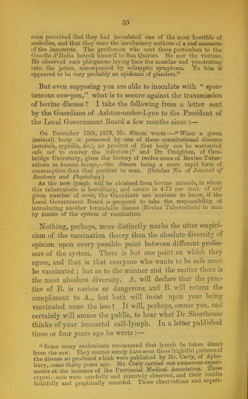 soon perceived that they had inoculated one of the most horrible of maladies, and that they were the involuntary authors of a real massacre of the innocents. The gentleman who sent these particulars to the Qazctta d’Italia betook himself to San Quirico. He saw the victims. He observed vast phlegmons laying bare the muscles and penetrating into the joints, accompanied by eclamptic symptoms. To him it appeared to be very probably an epidemic of glanders.” But even supposing you are able to inoculate with “ spon- taneous cow-pox,” what is to secure against the transmission of bovine disease ? I take the following from a letter sent by the Guardians of Asliton-under-Lyne to the President of the Local Government Board a few months since :— On December 13th, 1879, Mr. Simon wrote:—“When a given (animal) body is possessed by one of these constitutional diseases (scrofula, syphilis, &c.), no product of that body can bo warranted safe not to convey the infection;” and Dr. Creighton, of Cam- bridge University, gives the history of twelve cases of Bovine Tuber- culosis in human beings,—the disease being a more rapid form of consumption than that peculiar to man. (October Ho. of Journal of Anatomy and Physiology.) As the new lymph will be obiained from bovine animals, in whom this tuberculosis is hereditary, and occurs in 4-75 per cent, of any given number of cows, the Guardians are anxious to know, if the Local Government Board is prepared to take the responsibility of introducing another formidable disease (Bovine Tuberculosis) to man by means of the system of vaccination. Nothing, perhaps, more distinctly marks the utter empiri- cism of the vaccination theory than the absolute diversity of opinion upon every possible point between different profes- sors of the system. There is but one point on which they agree, and that is that everyone who wants to be safe must be vaccinated ; but as to the manner and the matter there is the most absolute diversity. A. will declare that the prac- tice of B. is useless or dangerous, and B. will return the compliment to A., but both will insist upon your being vaccinated none the less ! It will, perhaps, amuse you, and certainly will amuse the public, to hear what Dr. Shorthouse thinks of your immortal calf-lymph. In a letter published three or four years ago he wrote :— “Some crazy enthusiasts recommend that lymph be taken direct from the cow. They cannot surely have seen those frightful pictures of the disease so produced which were published by Mr. Ceely, of Ayles- bury, some thirty years ago. Mr. Ceely carried out numerous experi- ments at the instance of the Provincial Medical Association, those experiments were carefully and minutely observed, and their resu s faithfully and graphically recorded. Those observations and expen-