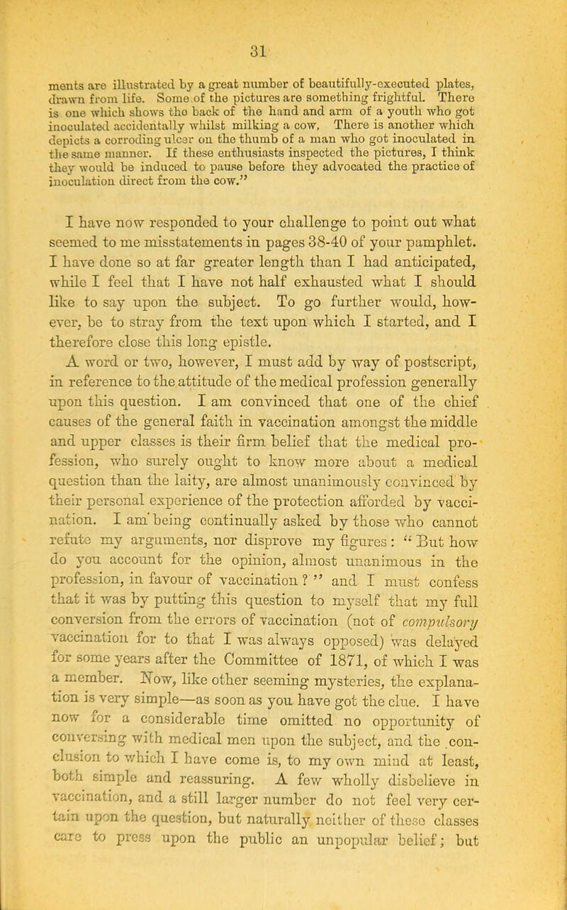 monts are illustrated by a great number of beautifully-executed plates, drawn from life. Some.of the pictures are something frightful. There is one which shows tho back of the hand and arm of a youth who got inoculated accidentally whilst milking a cow, There is another which depicts a corroding ulcer on the thumb of a man who got inoculated in the same manner. If these enthusiasts inspected the pictures, I think they would be induced to pause before they advocated the practice of inoculation direct from the cow.” I have no tv responded to your challenge to point out what seemed to me misstatements in pages 38-40 of your pamphlet. I have done so at far greater length than I had anticipated, while I feel that I have not half exhausted what I should like to say upon the subject. To go further would, how- ever, be to stray from the text upon which I started, and I therefore close this long epistle. A word or two, however, I must add by way of postscript, in reference to the attitude of the medical profession generally upon this question. I am convinced that one of the chief causes of the general faith in vaccination amongst the middle and upper classes is their firm belief that the medical pro- fession, who surely ought to know more about a medical question than the laity, are almost unanimously convinced by their personal experience of the protection afforded by vacci- nation. I am' being continually asked by those who cannot refute my arguments, nor disprove my figures: But how do you account for the opinion, almost unanimous in the profession, in favour of vaccination ? ” and I must confess that it was by putting this question to myself that my full conversion from the errors of vaccination (not of compulsory vaccination for to that I was always opposed) was delayed for some years after the Committee of 1871, of which I was a member, blow, like other seeming mysteries, the explana- tion is very simple—as soon as you have got the clue. I have now ior a considerable time omitted no opportunity of conversing with medical men upon the subject, and the con- clusion to which I have come is, to my own mind at least, both simple and reassuring. A few wholly disbelieve in vaccination, and a still larger number do not feel very cer- tain upon the question, but naturally neither of these classes care to press upon the public an unpopular belief; but