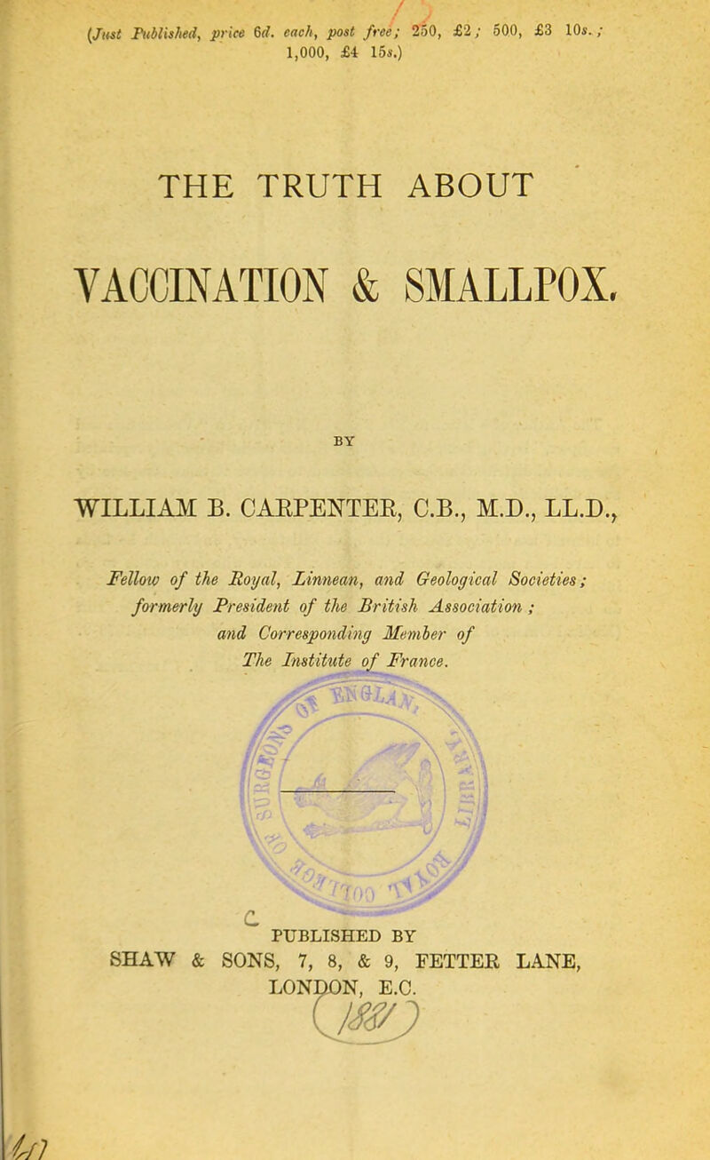 {Jttsi FubUshed, price 6d. each, post free; 250, £2; 500, £3 lOs./ 1,000, £4 15s.) THE TRUTH ABOUT VACCINATION & SMALLPOX BY WILLIA3I B. CAKPENTEE, C.B., M.D., LL.D. Felloto of the Royal, Linnean, and Geological Societies; formerly President of the British Association ; and Corresponding Member of The Institute of France. c PUBLISHED BY SHAW & SONS, 7, 8, & 9, FETTEK LANE, LONDON. E.C.