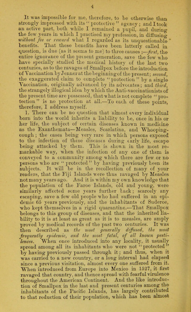 It was impossible for me, therefore, to be otherwise than strongly impressed with its “ protective ” agency ; and I took an active part, both while I remained a pupil, and during the few years in which I practised my profession, in diffusing without fee or reward what I regarded as its unc^uestionabl© * benefits. That these benefits have been latterly called in question, is due (as it seems to me) to three causes -—first, the entire ignorance of the present generation, save the few who have specially studied the medical history of the last two centmies, as to the ravages of Smallpox before the introduction of Vaccination by Jenner at thebeginniugof the j)resent; second, the exaggerated claim to complete “protection” by a single Vaccination, originally advanced by its advocates; and third, the strangely illogical idea by which the Anti-vaccinationists of the present time are possessed, that what is not complete “ pro- tection” is no protection at all.—To each of these points, therefore, I address myself. 1. There can be no question that almost every individual born into the world inherits a liability to be, once in his or her life, the subject of certain diseases known in medicino as the Exanthemata—Measles, Scarlatina, and Whooping- cough ; the cases being very rare in which persons exposed to the infection of these diseases during early life, escape being attacked by them. This is shown in the most re- markable way, when the infection of any one of them is conveyed to a community among which there are few or no persons w ho are “ protected ” by having previously been its subjects. It will be in the recollection of many of your readers, that the Fiji Islands were thus ravaged by Measles not many years ago. And it is within my ow n knowledge that the population of the Faroe Islands, old and young, were similarly affected some years further back; scarcely any escaping, save a few old j^eople who had suffered in an epi- demic 65 years previously, and the inhabitants of Suderoe, who kept themselves in a rigid Cjuarantine.—That Smallpox belongs to this group of diseases, and that the inherited lia- bility to it is at least as great as it is to measles, are amply proved by medical records of the past two centuries. It was then described as the most generally diffused, the most frequently epidemic, and the most fatal, of all Jenown pesti- lences. When once introduced into any locality, it usually spread among all its inhabitants who were not “protected”^ by having previously passed through it; and thus, when it W'as carried to a new country, or a long interval had elapsed since a previous visitation, almost every one suffered from it. W’^hen introduced from Europe into Mexico in 1527, it first ravaged that country, and thence spread with fearful virulence throughout the American Continent. And the like introduc- tion of Smallpox in the last and present centuries among the inhabitants of the Pacific Islands, has largely contributed to that reduction of their population, w hich has been almost