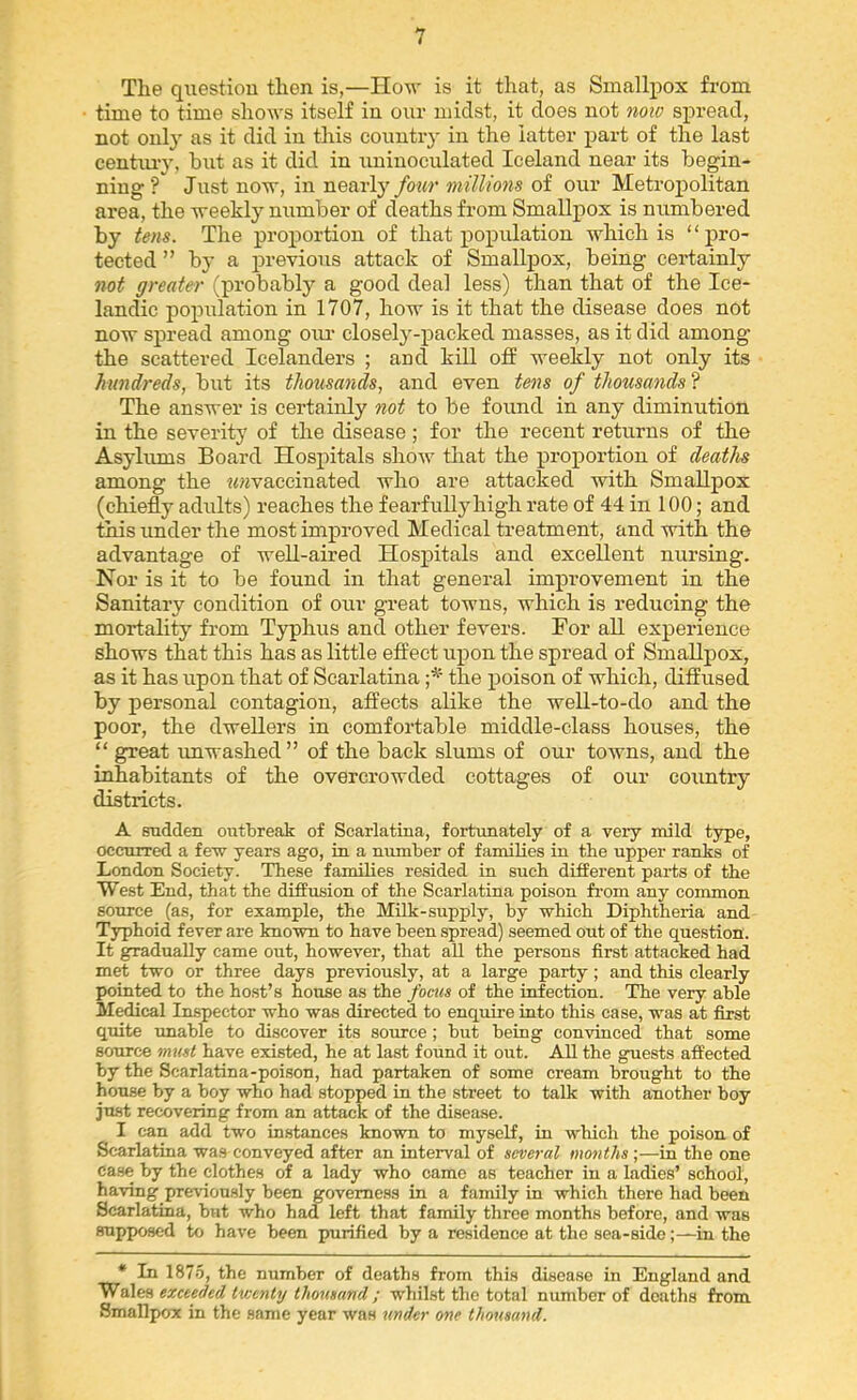 The qiiestiou then is,—How is it that, as Smallpox from time to time shows itself in our midst, it does not now spread, not only as it did in this country in the latter part of the last cenhu-y, but as it did in uninoculated Iceland near its begin- ning? Just now, in nearly four millions of our Metropolitan area, the weekly number of deaths from Smallpox is numbered by tens. The proportion of that population which is “pro- tected ” by a previous attack of Smallpox, being certainly not greater (probably a good deal less) than that of the Ice- landic population in 1707, how is it that the disease does not now spread among oiu- closely-packed masses, as it did among the scattered Icelanders ; and kill off weekly not only its hundreds, but its thousands, and even tens of thousands ? The answer is certainly not to be found in any diminution in the severity of the disease; for the recent returns of the Asylums Board Hospitals show that the proportion of deaths among the ?<?Jvaccinated who are attacked with Smallpox (chiefly adults) reaches the fearfully high rate of 44 in 100; and this under the most improved Medical treatment, and with the advantage of well-aired Hospitals and excellent nursing. Nor is it to be found in that general improvement in the Sanitary condition of our great towns, which is reducing the mortality from Typhus and other fevers. For all experience shows that this has as little effect upon the spread of Smallpox, as it has upon that of Scarlatina the poison of which, diffused by personal contagion, affects alike the well-to-do and the poor, the dwellers in comfortable middle-class houses, the “ great imwashed” of the back slums of our towns, and the inhabitants of the overcrowded cottages of our coxintry districts. A sudden outbreak of Scarlatina, fortunately of a very mild type, occurred a few years ago, in a number of families in the upper ranks of London Society. These families resided in such different parts of the West End, that the diffusion of the Scarlatina poison from any common source (as, for example, the Milk-supply, by which Diphtheria and Typhoid fever are known to have been spread) seemed out of the question. It gradually came out, however, that all the persons first attacked had met two or three days previously, at a large party; and this clearly pointed to the host’s house as the focus of the infection. The very able Medical Inspector who was directed to enquire into this case, was at first quite unable to discover its source; but being convinced that some source imcst have existed, he at last found it out. All the guests affected by the Scarlatina-poison, had partaken of some cream brought to the house by a boy who had stopped in the street to talk with another boy ju.st recovering from an attack of the disease. I can add two instances known to myself, in which the poison of Scarlatina wa.s conveyed after an interval of several months in the one ca.se by the clothes of a lady who camo as teacher in a ladies’ school, having previously been governess in a family in which there had been Scarlatina, but who had left that family throe months before, and was supposed to have been purified by a residence at the sea-side;—in the * In 1875, the number of deaths from this disease in England and exceeded twenty thousand; whilst the total number of deaths from Smallpox in the same year was under one thousand.