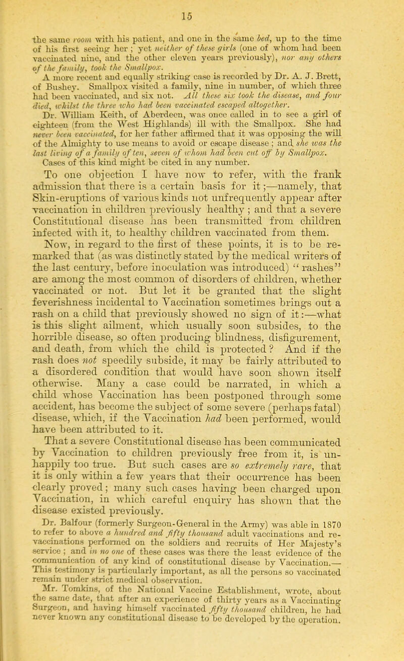 the same room with his patieut, and one in the same bed, uj) to the time of his fii'st seeing lier ; yet neither of these girls (one of whom had been vaccinated nine, and the other eleven years previously), nor ang others of the familg, took the Smallpox. A more I’ecent and equally sticking case is recorded by Dr. A. J. Brett, of Bushey. Smallpox visited a family, nine in number, of whicli three had been vaccinated, and six not. All these six took the disease, and four died, whilst the three who had been vaecinated escaped altogether. Dr. WiUiam Keith, of Aberdeen, was once called in to see a girl of eighteen (from the West Higldtinds) ill with the Smallpox. She had never been vaecinated, for her father affirmed that it was opposing the will of the Almighty to use means to avoid or escape disease ; and she ivas the last living of a familg often, seven of whom had been cut of bg Smallpox. Cases of this kind might be cited in any number. To one objection I have now to refer, with the frank admission that there is a certain basis for it;—namely, that Skin-eruptions of various kinds not unfrequently ai^pear after vaccination in children previously healthy ; and that a severe Constitutional disease has been transmitted from childi-en infected with it, to health} children vaccinated from them. Now, in regard to the first of these points, it is to be re- marked that (as was distinctly stated by the medical writers of the last century, before inoculation was introduced) “ rashes” are among the most common of disorders of children, whether vaccinated or not. But let it be granted that the slight feverishness incidental to Vaccination sometimes brings out a rash on a child that previously showed no sign of it:—what is this slight ailment, which usually soon subsides, to the horrible disease, so often producing blindness, disfigurement, and death, from which the child is protected ? And if the rash does not speedily subside, it may be fairly attributed to a disordered condition that would have soon shown itself otherwise. Many a case could be narrated, in which a child whose Vaccination has been postponed through some accident, has become the subject of some severe (perhaps fatal) disease, which, if the Vaccination had been perWmed, would have been attributed to it. That a severe Constitutional disease has been communicated by Vaccination to children previously free from it, is un- happily too true. But such cases are so extremely raxe, that it is only within a few years that their occurrence has been clearly proved; many such cases having been charged upon Vaccination, in which careful enquiry has shown that the d.isease existed previously. Dr. Balfour (formerly Surgeon-General in the Aimy) was able in 1870 to refer to above a hundred and fiftg thousand adult vaccinations and re- vaccination.s perfoimed on the soldiers and recruits of Her Majesty’s service ; and in no one of these cases was there the least evidence of the communication of any kind of constitutional disease by Vaccination.— This testimony is particularly important, as all the persons so vaccinated remain under strict medical observation. Mr. Tomkins, of the National Vaccine Establishment, wrote, about the same date, that after an experience of thirty years as a Vaccinating Surgeon, and having him.>^lf vaccinated fiftg thousand children, he had never known any constitutional di.sease to be developed by the operation.