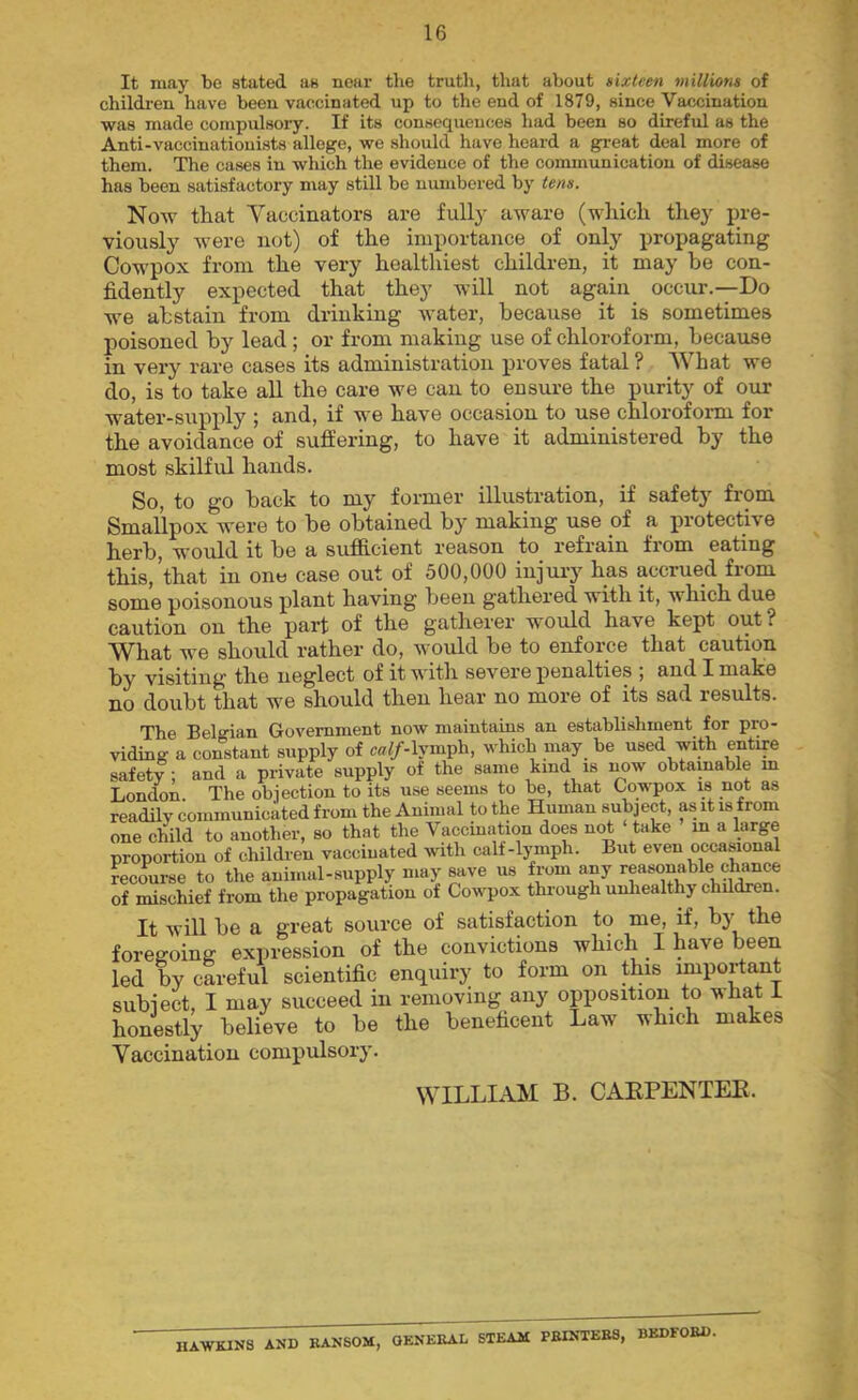 It may be stated as near the truth, that about sixteen millions of children have been vaccinated up to the end of 1879, since Vaccination was made compulsory. If its consequences had been so direful as the Anti-vaccinationists allege, we should have heard a gi-eat deal more of them. The cases in which the evidence of the communication of disease has been satisfactory may still be numbered by tens. Now that Yaccinators are fully aware (which they pre- viously were not) of the importance of only propagating Cowpox from the very healthiest children, it may be con- fidently expected that they will not again occur.--Do we abstain from drinking water, because it is sometimes poisoned by lead; or from making use of chloroform, because in very rare cases its administration proves fatal ? What we do, is to take all the care we can to ensure the purity of our water-supply ; and, if we have occasion to use chloroform for the avoidance of suffering, to have it administered by the most skilful hands. So, to go back to my former illustration, if safety from Smallpox were to be obtained by making use of a protective herb, would it be a sufficient reason to refrain from eating this, that in one case out of 500,000 injury has accrued from some poisonous plant having been gathei’ed with it, which due caution on the part of the gatherer would have kept out? What we should rather do, would be to enforce that caution by visiting the neglect of it with severe penalties ; and I make no doubt that we should then hear no more of its sad results. The Belgian Government now maintains an establishment for pro- viding a constant supply of c«7/-lymph, which may be used with entire safety; and a private supply of the same kind is imw obtainable m London. The obiection to its use seems to be, that Cowpox is not as readily communicated from the Animal to the Human subject, as it is from one child to another, so that the Vaccination does not take in a large proportion of children vaccinated wth calf-lymph. But even occasional recourse to the animal-supply may save us from any reasonable chance of mischief from the propagation of Cowpox thiough unhealthy children. It will be a great source of satisfaction to me, if, by the foregoing expression of the convictions which I have been led by careful scientific enquiry to form on this important subject, I may succeed in removing any opposition to what i honestly believe to be the beneficent Law which makes Vaccination compulsory. WILLIAM B. CAEPENTEE. ^lI^NS ANP BANSOM, GENERAL STEAM PBINTEE8, BEDFOEP,