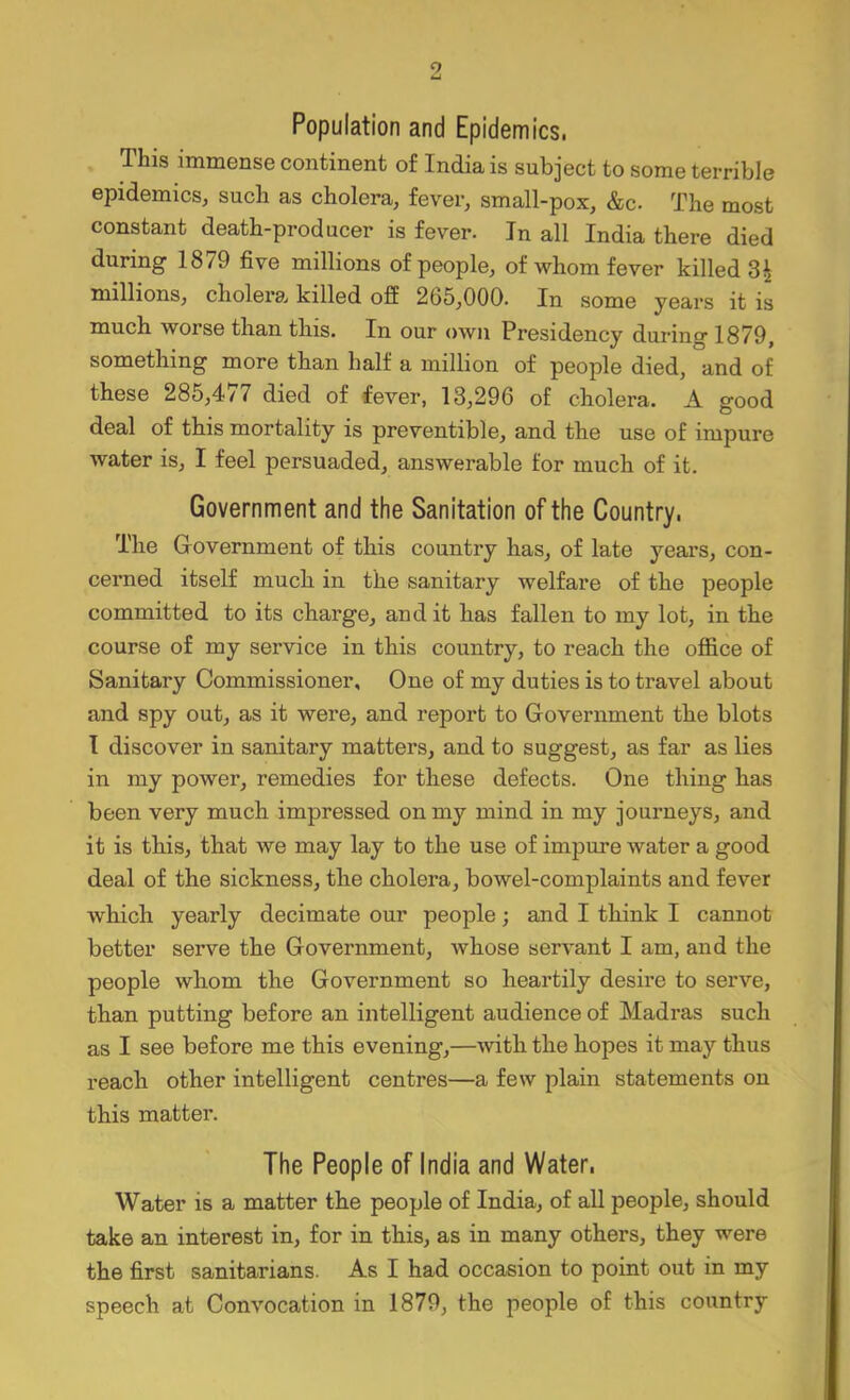 Population and Epidemics. This immense continent of India is subject to some terrible epidemics, such as cholera, fever, small-pox, &c. The most constant death-producer is fever. In all India there died during 1879 five millions of people, of whom fever killed 31 millions, cholera killed off 265,000. In some years it is much worse than this. In our own Presidency during 1879, something more than half a million of people died, and of these 285,4/7 died of fever, 13,296 of cholera. A good deal of this mortality is preventible, and the use of impure water is, I feel persuaded, answerable for much of it. Government and the Sanitation of the Country. The Grovernment of this country has, of late years, con- cerned itself much in the sanitary welfare of the people committed to its charge, and it has fallen to my lot, in the course of my service in this country, to reach the office of Sanitary Commissioner, One of my duties is to travel about and spy out, as it were, and report to Government the blots I discover in sanitary matters, and to suggest, as far as lies in my power, remedies for these defects. One thing has been very much impressed on my mind in my journeys, and it is this, that we may lay to the use of impure water a good deal of the sickness, the cholera, bowel-complaints and fever which yearly decimate our people; and I think I cannot better serve the Government, whose servant I am, and the people whom the Government so heartily desire to serve, than putting before an intelligent audience of Madras such as I see before me this evening,—with the hopes it may thus reach other intelligent centres—a few plain statements on this matter. The People of India and Water. Water is a matter the people of India, of all people, should take an interest in, for in this, as in many others, they were the first sanitarians. As I had occasion to point out in my speech at Convocation in 1879, the people of this country