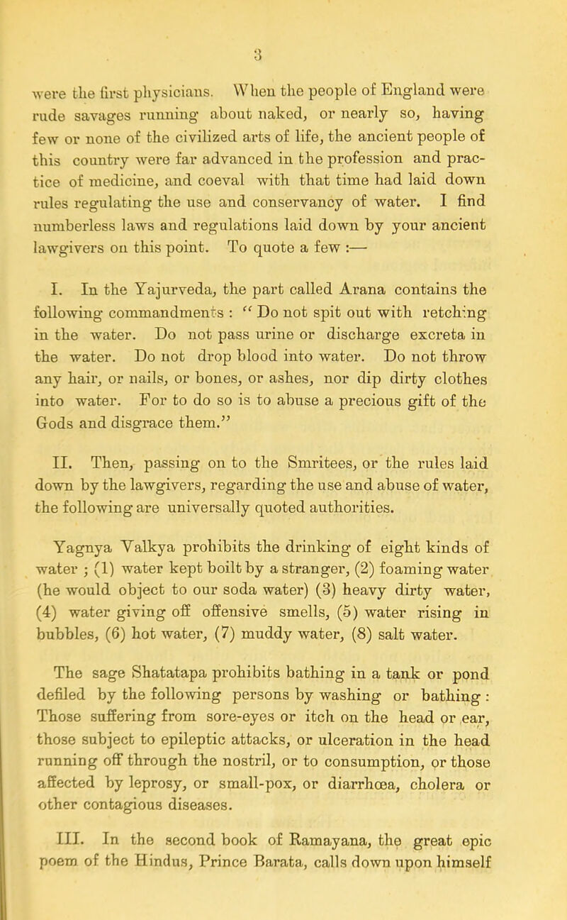 were the hrst physicians. When the people of England were rude savages running about naked, or nearly so, having few or none of the civilized arts of life, the ancient people of this country were far advanced in the profession and prac- tice of medicine, and coeval with that time had laid down rules regulating the use and conservancy of water. I find numberless laws and regulations laid down by your ancient lawgivers on this point. To quote a few :— I. In the Yajurveda, the part called Arana contains the following commandments : “ Do not spit out with retching in the water. Do not pass urine or discharge excreta in the water. Do not drop blood into water. Do not throw any hair, or nails, or bones, or ashes, nor dip dirty clothes into water. For to do so is to abuse a precious gift of the Gods and disgrace them.” II. Then, passing on to the Smritees, or the rules laid down by the lawgivers, regarding the use and abuse of watei', the following are universally quoted authorities. Yagnya Valkya prohibits the drinking of eight kinds of water ; (1) water kept boilt by a stranger, (2) foaming water (he would object to our soda water) (3) heavy dirty water, (4) water giving off offensive smells, (5) water rising in bubbles, (6) hot water, (7) muddy water, (8) salt water. The sage Shatatapa prohibits bathing in a tank or pond defiled by the following persons by washing or bathing : Those suffering from sore-eyes or itch on the head or ear, those subject to epileptic attacks, or ulceration in the head running off through the nostril, or to consumption, or those affected by leprosy, or small-pox, or diarrhoea, cholera or other contagious diseases. III. In the second book of Ramayana, the great epic poem of the Hindus, Prince Barata, calls down upon himself