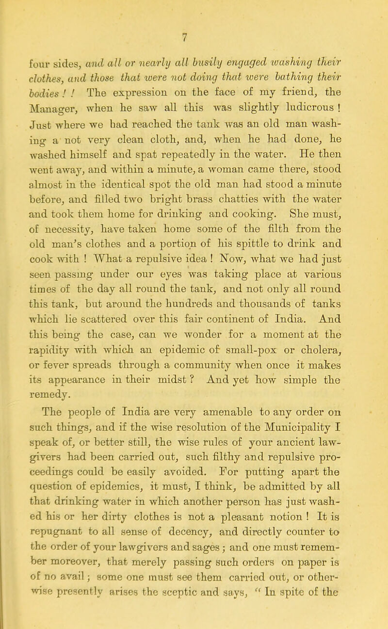 four sides, and all or nearly all busily engaged 'washing their clothes, and those that were not doing that were bathing their bodies I ! The expression on the face of iny friend, the Manager, when he saw all this was slightly ludicrous ! Just where we had reached the tank was an old man wash- ing a not very clean cloth, and, when he had done, he washed himself and spat repeatedly in the water. He then went away, and within a minute, a w'oman came there, stood almost in the identical spot the old man had stood a minute before, and filled two bright brass chatties with the water and took them home for drinking and cooking. She must, of necessity, have taken home some of the filth from the old man's clothes and a portion of his spittle to drink and cook with ! 'Wliat a repulsive idea ! Now, what we had just seen passing under our eyes was taking place at various times of the day all round the tank, and not only all round this tank, but around the hundreds and thousands of tanks which lie scattered over this fair continent of India. And this being the case, can we wonder for a moment at the rapidity with which an epidemic of- small-pox or cholera, or fever spreads through a community when once it makes its appearance in their midst ? And yet how simple the remedy. The people of India are very amenable to any order on such things, and if the wise resolution of the Municipality I speak of, or better still, the -wise rules of your ancient law- givers had been carried out, such filthy and repulsive pro- ceedings could be easily avoided. For putting apart the question of epidemics, it must, I think, be admitted by all that drinking water in which another person has just wash- ed his or her dirty clothes is not a pleasant notion ! It is repugnant to all sense of decency, and directly counter to the order of your lawgivers and sages •, and one must remem- ber moreover, that merely passing such orders on paper is of no avail; some one must see them carried out, or other- wise presently arises the sceptic and says, In spite of the