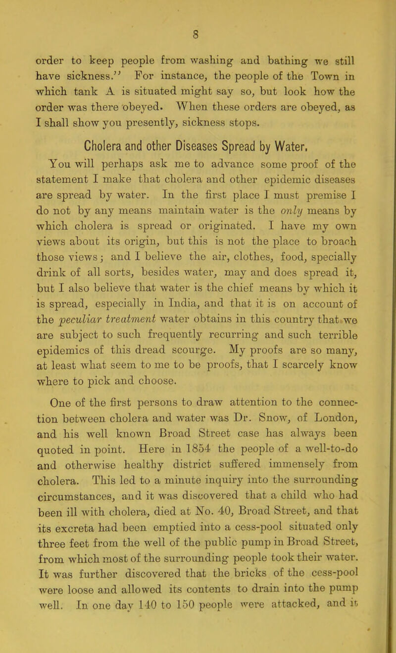 order to keep people from washing and bathing we still have sickness/^ For instance, the people of the Town in which tank A is situated might say so, but look how the order was there obeyed. When these orders are obeyed, as I shall show you presently, sickness stops. Cholera and other Diseases Spread by Water. You will perhaps ask me to advance some proof of the statement I make that cholera and other epidemic diseases are spread by water. In the first place I must premise 1 do not by any means maintain water is the only means by which cholera is spread or originated. I have my own views about its origin, but this is not the place to broach those views •, and I believe the air, clothes, food, specially drink of all sorts, besides water, may and does spread it, but I also believe that water is the chief means by which it is spread, especially in India, and that it is on account of the peculiar treatment water obtains in this country that»we are subject to such frequently recurring and such terrible epidemics of this dread scourge. My proofs are so many, at least what seem to me to be proofs, that I scarcely know where to pick and choose. One of the first persons to draw attention to the connec- tion between cholera and water was Dr. Snow, of London, and his well known Broad Street case has always been quoted in point. Here in 1854 the people of a well-to-do and otherwise healthy district suffered immensely fi'om cholera. This led to a minute inquiry into the surrounding circumstances, and it was discovered that a child Avho had been ill with cholera, died at No. 40, Broad Street, and that its excreta had been emptied into a cess-pool situated only three feet from the well of the public pump in Broad Street, from which most of the surrounding people took their Avater. It was further discovered that the bricks of the cess-pool were loose and allowed its contents to di’ain into the pump well. In one day 140 to 150 people were attacked, and it