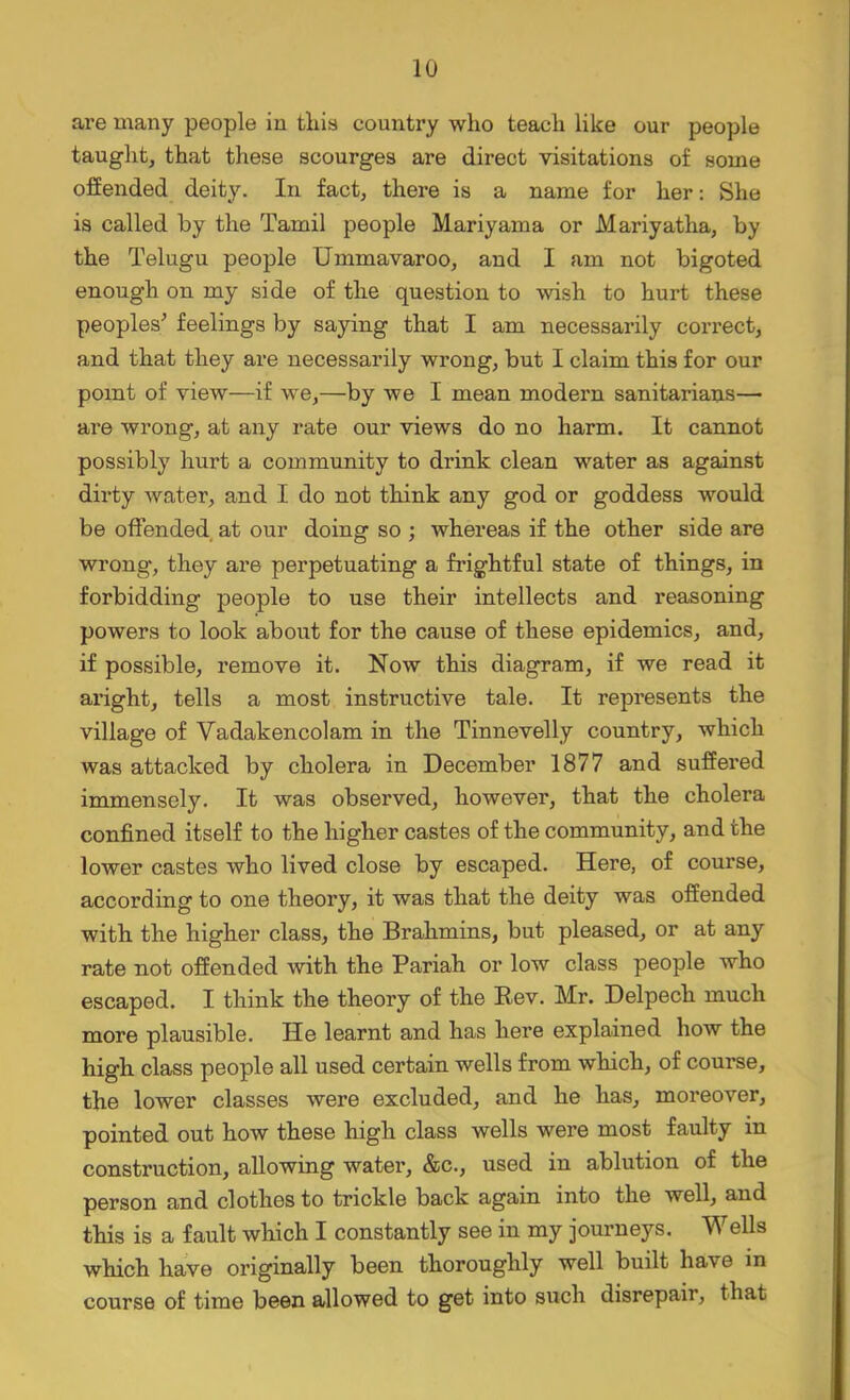 ai’e many people in this country who teach like our people taught, that these scourges are direct visitations of some offended deity. In fact, there is a name for her: She is called by the Tamil people Mariyama or Mariyatha, by the Telugu people Ummavaroo, and I am not bigoted enough on my side of the question to wish to hurt these peoples^ feelings by saying that I am necessarily correct, and that they are necessarily wrong, but I claim this for our point of view—if we,—by we I mean modern sanitarians—> are wrong, at any rate our views do no harm. It cannot possibly hurt a community to drink clean water as against dirty water, and I do not think any god or goddess would be offended at our doing so ; whereas if the other side are wrong, they are perpetuating a frightful state of things, in forbidding people to use their intellects and reasoning powers to look about for the cause of these epidemics, and, if possible, remove it. Now this diagram, if we read it aright, tells a most instructive tale. It represents the village of Vadakencolam in the Tinnevelly country, which was attacked by cholera in December 1877 and suffered immensely. It was observed, however, that the cholera confined itself to the higher castes of the community, and the lower castes who lived close by escaped. Here, of course, according to one theory, it was that the deity was offended with the higher class, the Brahmins, but pleased, or at any rate not offended with the Pariah or low class people who escaped. I think the theory of the Eev. Mr. Delpech much more plausible. He learnt and has here explained how the high class people all used certain wells frem which, of course, the lower classes were excluded, and he has, moreover, pointed out how these high class wells were most faulty in construction, allowing water, &c., used in ablution of the person and clothes to trickle back again into the well, and this is a fault which I constantly see in my journeys. Wells which have originally been thoroughly well built have in course of time boen allowed to get into such disrepair, that