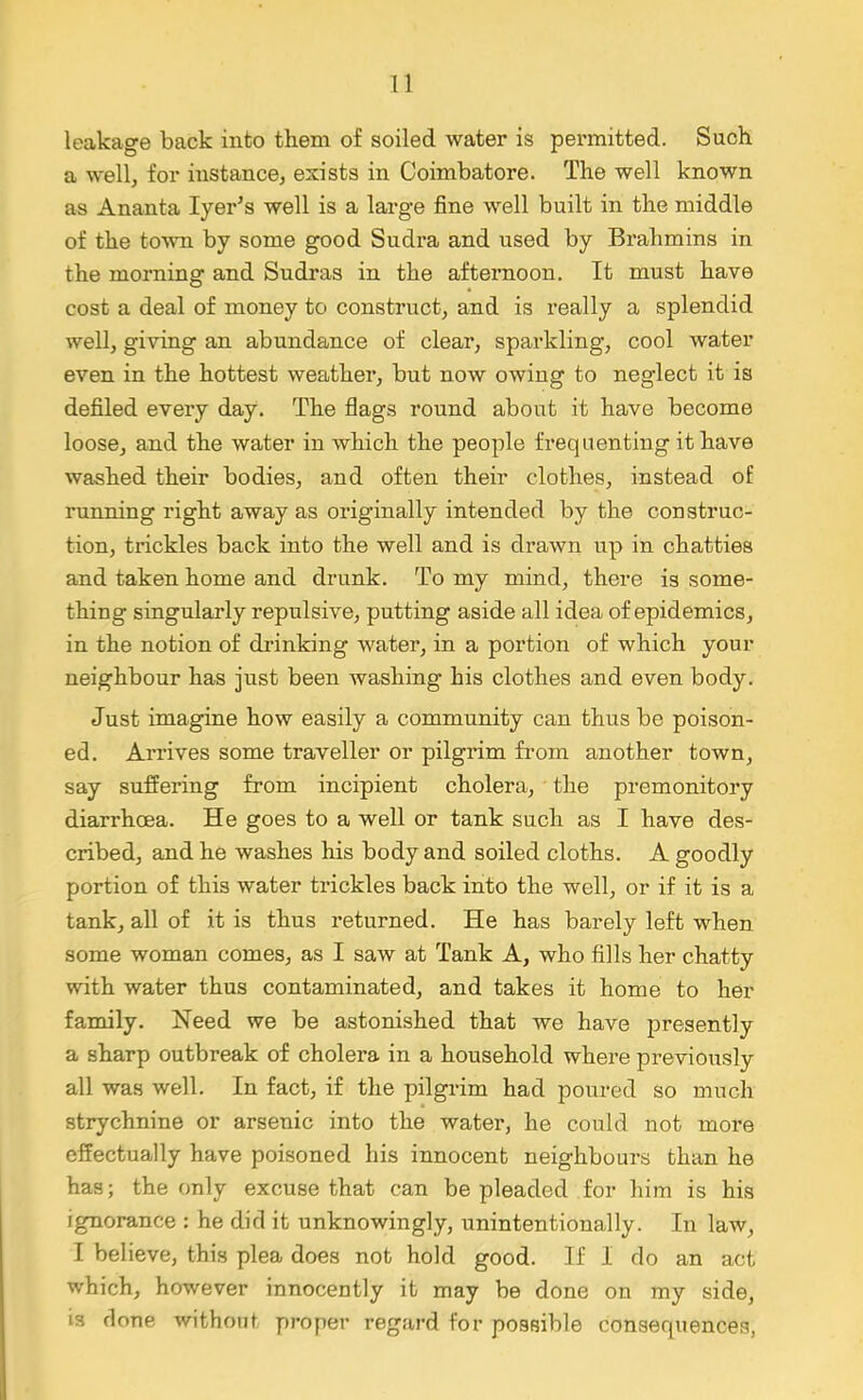 leakage back into them of soiled water is permitted. Such a well, for instance, exists in Coimbatore. The well known as Ananta Iyer’s well is a large fine well built in the middle of the toAvn by some good Sudra and used by Brahmins in the morning and Sudras in the afternoon. It must have cost a deal of money to construct, and is really a splendid well, giving an abundance of clear, sparkling, cool water even in the hottest weather, but now owing to neglect it is defiled every day. The flags round about it have become loose, and the water in which the people frequenting it have washed their bodies, and often their clothes, instead of running right away as originally intended by the construc- tion, trickles back into the well and is drawn up in chatties and taken home and drunk. To my mind, there is some- thing singularly repulsive, putting aside all idea of epidemics, in the notion of drinking water, in a portion of which your neighbour has just been washing his clothes and even body. Just imagine how easily a community can thus be poison- ed. Arrives some traveller or pilgrim from another town, say suffering from incipient cholera, the premonitory diarrhoea. He goes to a well or tank such as I have des- cribed, and he washes his body and soiled cloths. A goodly portion of this water trickles back into the well, or if it is a tank, all of it is thus returned. He has barely left when some woman comes, as I saw at Tank A, who fills her chatty with water thus contaminated, and takes it home to her family. Heed we be astonished that we have presently a sharp outbreak of cholera in a household where previously all was well. In fact, if the pilgrim had poured so much strychnine or arsenic into the water, he could not more effectually have poisoned his innocent neighbours than he has; the only excuse that can be pleaded for him is his ignorance : he did it unknowingly, unintentionally. In law, I believe, this plea does not hold good. If I do an act which, however innocently it may be done on my side, is clone without proper regard for possible consequences,