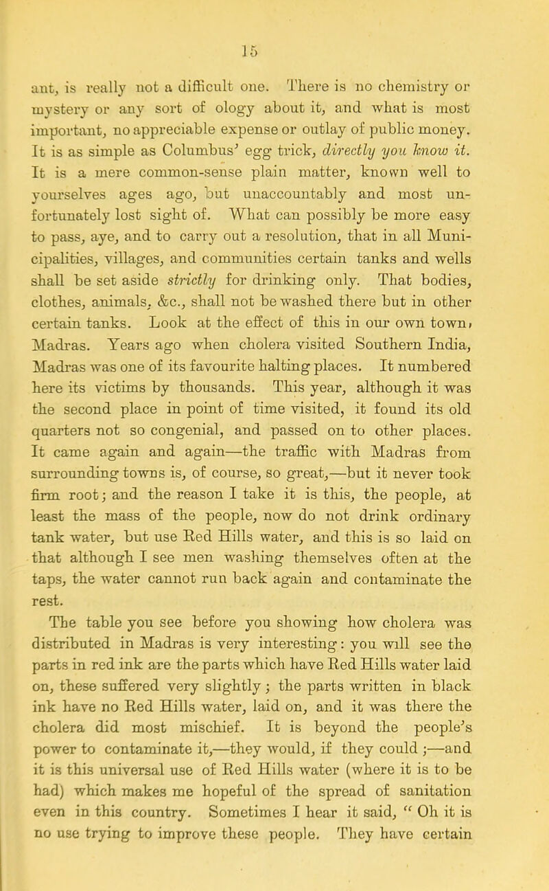 ant, is really not a difficult one. There is no chemistry or uiystei’y or any sort of ology about it, and what is most important, no appreciable expense or outlay of public money. It is as simple as Columbus’ egg trick, directly you know it. It is a mere common-sense plain matter, known well to yourselves ages ago, but unaccountably and most un- fortunately lost sight of. What can possibly be more easy to pass, aye, and to carry out a resolution, that in all Muni- cipalities, villages, and communities certain tanks and wells shall be set aside strictly for drinking only. That bodies, clothes, animals, &c., shall not be washed there but in other certain tanks. Look at the effect of this in oui* own town* Madras. Years ago when cholera visited Southern India, Madras was one of its favourite halting places. It numbered here its victims by thousands. This year, although it was the second place in point of time visited, it found its old quarters not so congenial, and passed on to other places. It came again and again—the traffic with Madras from surrounding towns is, of course, so great,—but it never took firm root; and the reason I take it is this, the people, at least the mass of the people, now do not drink ordinary tank water, but use Red Hills water, and this is so laid on that although I see men washing themselves often at the taps, the water cannot run back again and contaminate the rest. The table you see before you showing how cholera was distributed in Madras is very interesting: you will see the parts in red ink are the parts which have Red Hills water laid on, these suffered very slightly ; the parts written in black ink have no Red Hills water, laid on, and it was there the cholera did most mischief. It is beyond the people’s power to contaminate it,—they would, if they could ;—and it is this universal use of Red Hills water (where it is to be had) which makes me hopeful of the spread of sanitation even in this country. Sometimes I hear it said, “ Oh it is no use trying to improve these people. They have certain