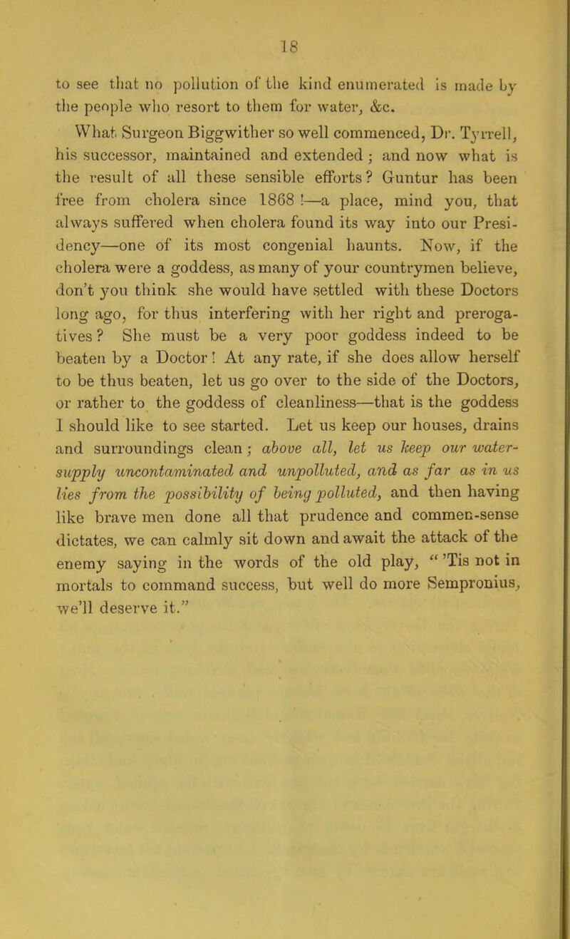 to see tliat no pollution of the kind enumerated is made by tlie people who resort to them for water, &c. What. Surgeon Biggwither so well commenced, Dr, Tyrrell, his successor, maintained and extended; and now what is the result of all these sensible efforts? Guntur has been free from cholera since 1868 !—a place, mind you, that always suffered when cholera found its way into our Presi- dency—one of its most congenial haunts. Now, if the cholera were a goddess, as many of your countrymen believe, don’t you think she would have settled with these Doctors long ago, for thus interfering with her right and preroga- tives ? She must be a very poor goddess indeed to be beaten by a Doctor! At any rate, if she does allow herself to be thus beaten, let us go over to the side of the Doctors, or rather to the goddess of cleanliness—that is the goddess 1 should like to see started. Let us keep our houses, drains and surroundings clean; above all, let us keep our water- supply uncontaminated and unpolluted, and as far as in us lies from the possibility of being polluted, and then having like brave men done all that prudence and commen-sense dictates, we can calmly sit down and await the attack of the enemy saying in the words of the old play, “ ’Tis not in mortals to command success, but well do more Sempronius, we’ll deserve it.”
