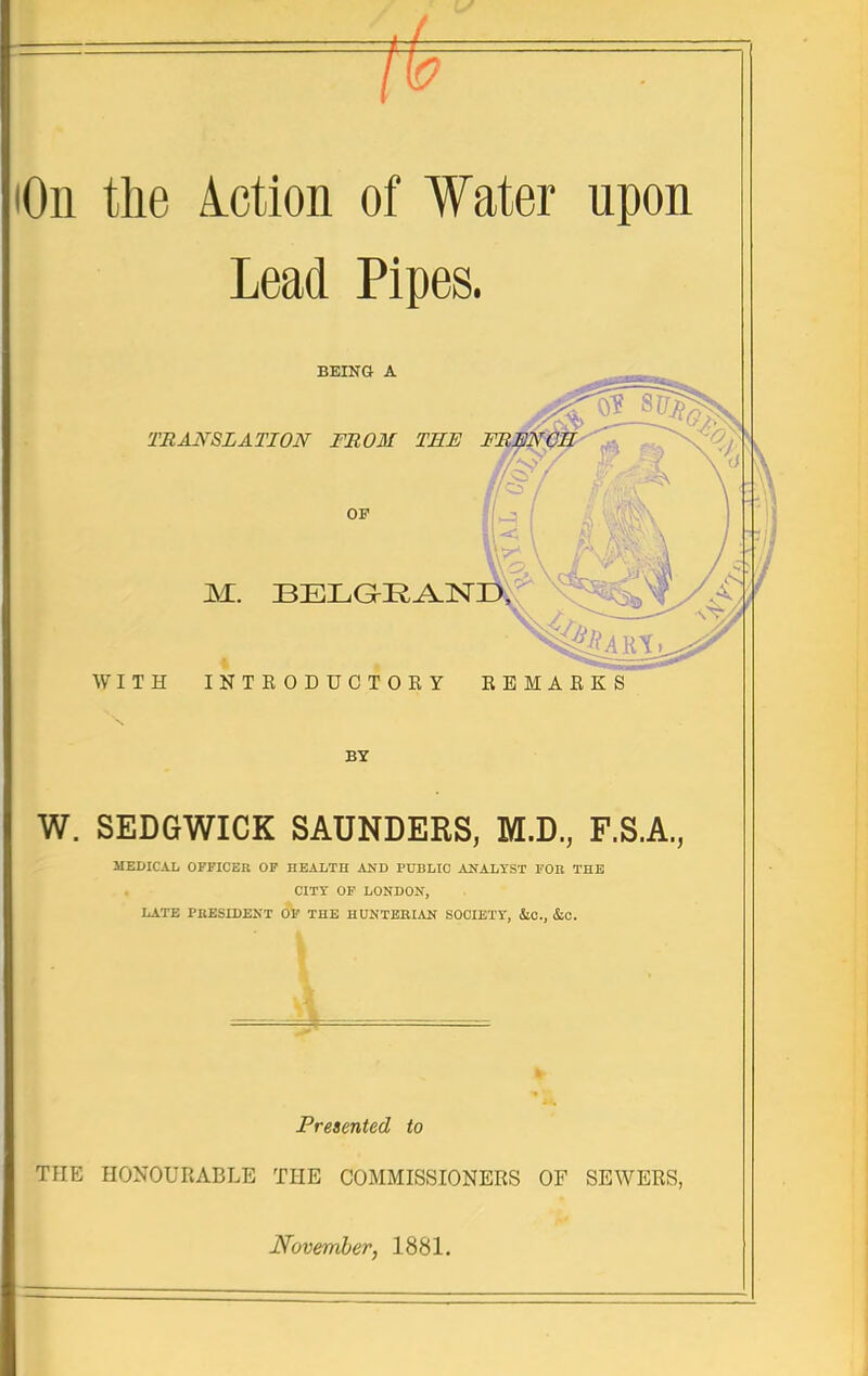 lOii the Mion of Water upon Lead Pipes. BEINa A TRANSLATION FROM OF M. WITH INTEODUCTO EY EBMAEKS BY W. SEDGWICK SAUNDERS, M.D., F.S.A., MEDICAL OFFICER OF HEALTH AND PUBLIC ANALYST FOE THE CITY OF LONDON, LATE PRESIDENT OF THE HUNTERIAN SOCIETY, &C., &C. Presented to THE HONOUEABLE THE COMMISSIONERS OF SEWERS, November, 1881.