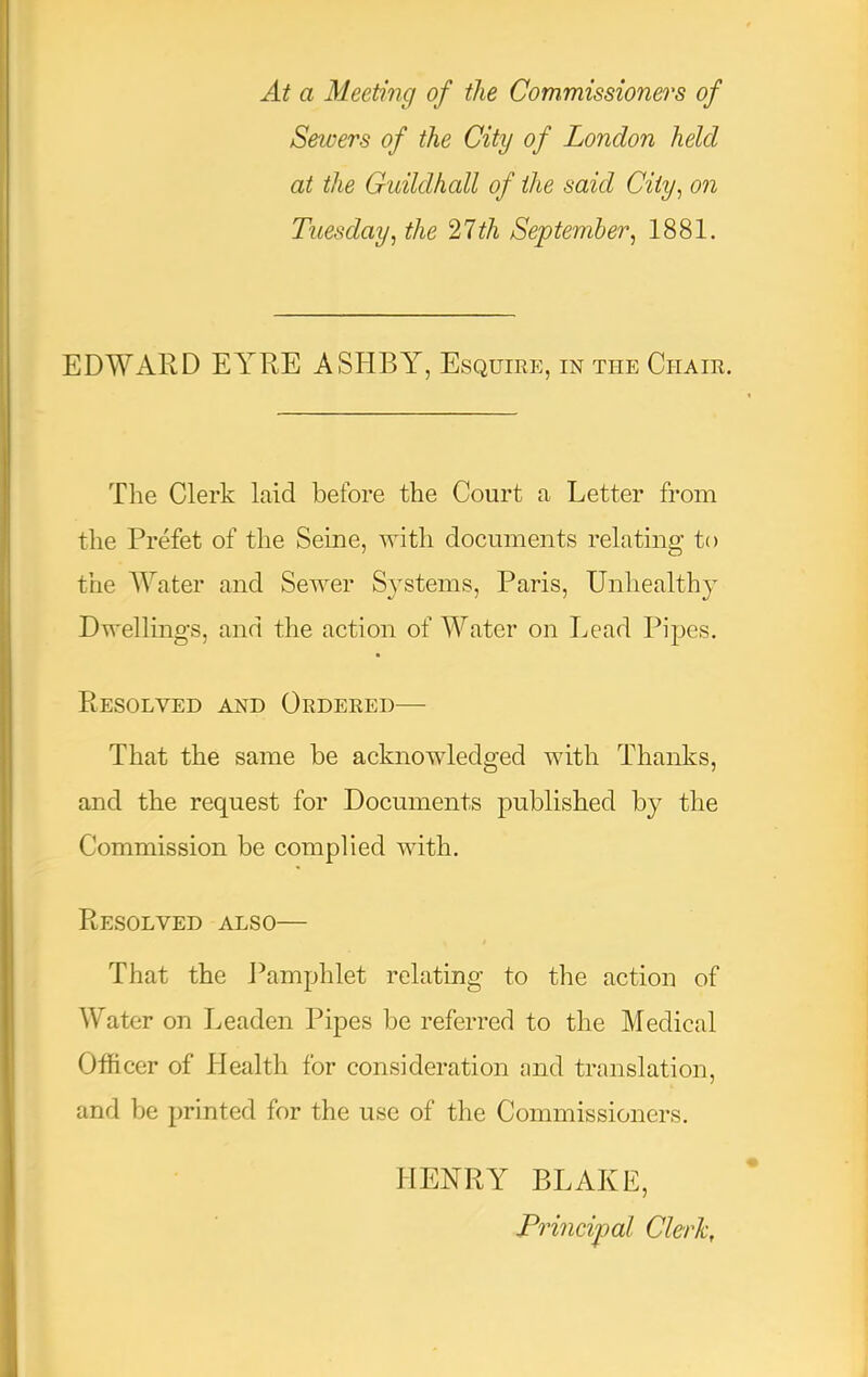 At a Meeting of the Commissioners of Setuers of the City of London held at the Guildhall of the said City^ on Tuesday^ the 21th September^ 1881. EDWARD EYRE ASHBY, Esquire, in the Chair. The Clerk laid before the Court a Letter from the Prefet of the Seine, with documents relating to the ATater and Sewer Systems, Paris, Unhealthy Dwellings, and the action of AA^ater on Lead Pipes. Resolved and Ordered— That the same be acknowledged with Thanks, and the request for Documents published by the Commission be complied with. Resolved also— That the Pamphlet relating to the action of Water on Leaden Pipes be referred to the Medical Officer of Health for consideration and translation, and be printed for the use of the Commissioners. HENRY BLAKE, Principal Clerk,