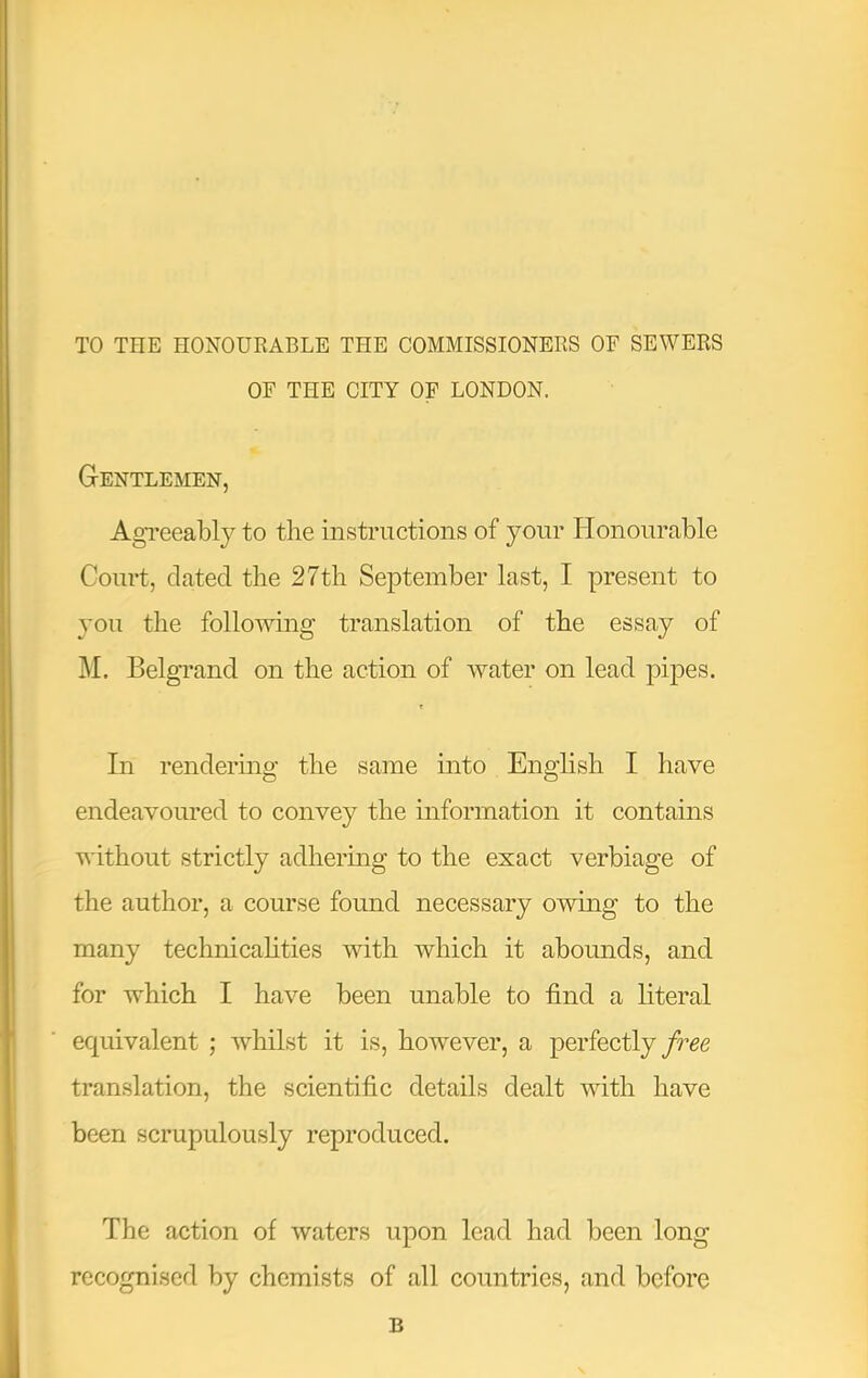 TO THE HONOURABLE THE COMMISSIONERS OF SEWERS OF THE CITY OF LONDON. Gentlemen, Agreeably to the instructions of your Honourable Court, dated the 27th September last, I present to you the following translation of the essay of ]\I. Belgrand on the action of water on lead pipes. t In rendering the same into English I have endeavoured to convey the information it contains without strictly adhering to the exact verbiage of the author, a course found necessary owdng to the many technicahties with which it abounds, and for which I have been unable to find a hteral equivalent ; whilst it is, however, a perfectly/ree translation, the scientific details dealt wfith have been scrupulously reproduced. The action of waters upon lead had been long recognised by chemists of all countries, and before B