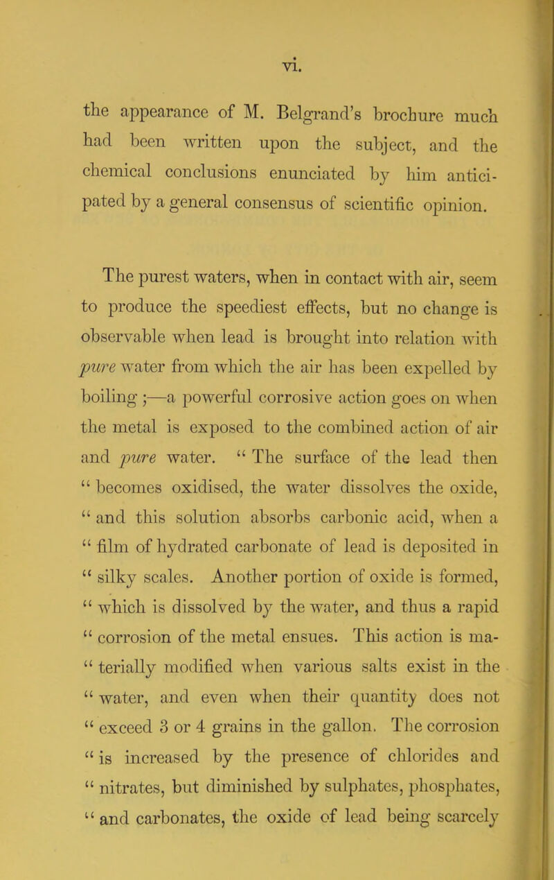 the appearance of M. Belgrand’s brochure much had been written upon the subject, and the chemical conclusions enunciated by him antici- pated by a general consensus of scientific opinion. The purest waters, when in contact with air, seem to produce the speediest elFects, hut no change is observable when lead is brought into relation with pure water from which the air has been expelled by boiling ;—a powerful corrosive action goes on when the metal is exposed to the combined action of air and pure water. “ The surface of the lead then “ becomes oxidised, the water dissolves the oxide, “ and this solution absorbs carbonic acid, when a “ film of hydrated carbonate of lead is deposited in “ silky scales. Another portion of oxide is formed, “ which is dissolved by the water, and thus a rapid “ corrosion of the metal ensues. This action is ma- “ terially modified when various salts exist in the “ water, and even when their quantity does not “ exceed 3 or 4 grains in the gallon. The corrosion “ is increased by the presence of chlorides and “ nitrates, but diminished by sulphates, phosphates, “ and carbonates, the oxide of lead bemg scarcely