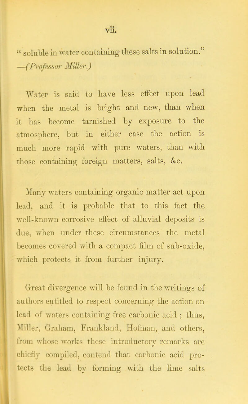vu. “ soluble in water containing these salts in solution.” —(Professor Miller.) Water is said to have less effect upon lead when the metal is bright and new, than when it has become tarnished by exposure to the atmosphere, but in either case the action is much more rapid with pure waters, than with those containing foreign matters, salts, &c. Many waters containmg organic matter act upon lead, and it is probable that to this fact the well-known corrosive effect of alluvial dejjosits is due, when under these circumstances the metal becomes covered with a compact film of sub-oxide, which protects it from further injury. Great divergence will be found in the writings of O O authors entitled to respect concerning the action on lead of waters containing free carbonic acid ; thus. Miller, Graham, Frankland, Hofman, and others, from wliose works these introductory remarks arc chiefly compiled, contend that carbonic acid pro- tects the lead by forming with the lime salts