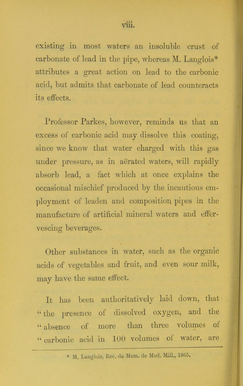 existing in most waters an insoluble crust of carbonate of lead in the pipe, whereas M. Langlois* attributes a great action on lead to the carbonic acid, but admits that carbonate of lead counteracts its effects. Professor Parhes, however, reminds us that an excess of carbonic acid may dissolve this coating, since we know that water charged with this gas under pressure, as hi aerated waters, will rapidly absorb lead, a fact which at once explains the occasional mischief produced by the incautious em- ployment of leaden and compositioia pipes in the manufacture of artificial mineral waters and effer- vescing beverages. Other substances in water, such as the organic acids of vegetables and fruit, and even sour milk, may have the same effect. It has been authoritatively laid down, that “ the presence of dissolved oxygen, and the “ absence of more than three volumes of ‘‘ carbonic acid in 100 volumes of water, are * M. LaiigloiB, llec. dc Mem. de Med. Mill., 181J5.