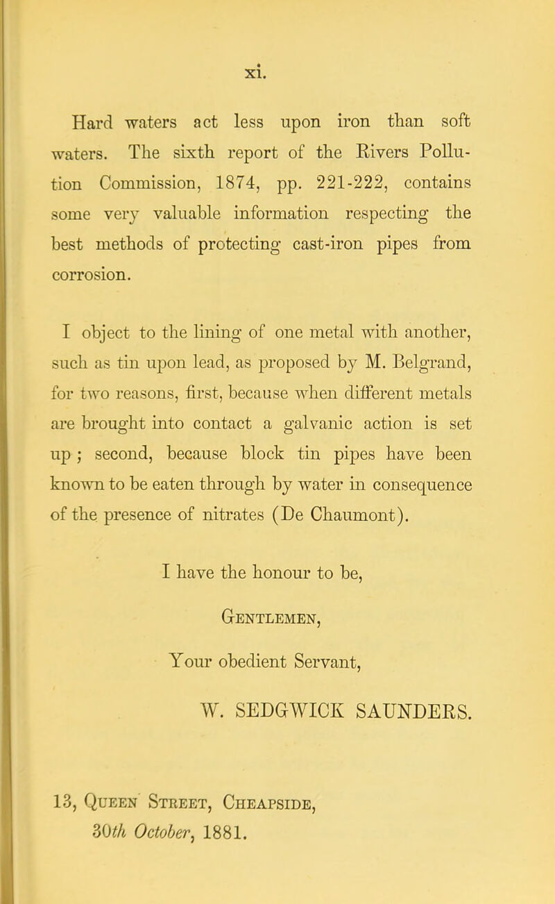 Hard waters act less upon iron than soft waters. The sixth report of the Rivers Pollu- tion Commission, 1874, pp. 221-222, contains some very valuable information respecting the best methods of protecting cast-iron pipes from corrosion. I object to the lining of one metal with another, such as tin ujDon lead, as proposed by M. Belgrand, for two reasons, first, because when ditferent metals are brought into contact a galvanic action is set up ; second, because block tin pipes have been known to be eaten through by water in consequence of the presence of nitrates (De Chaumont). I have the honour to be. Gentlemen, Your obedient Servant, W. SEDGWICK SAUNDERS. 13, Queen Street, Cheapside, 30^A October^ 1881.