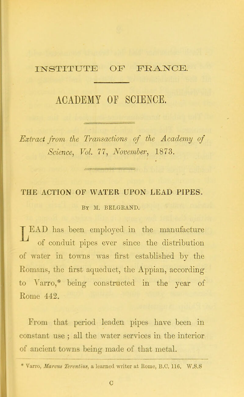 INSTITUTE OF FEA.NCE. ACADEMY OF SCIENCE. Exiraci from the Transactions of the Academy of Science^ Vol. 77, November, 1873. THE ACTION OF WATER UPON LEAD PIPES. By M. BELGKAND. y ^EAD has been employed in the manufacture of conduit pipes ever smce the distribution of water in tovms was first established by the Romans, the first aqueduct, the Appian, according to A'arro,* being constructed in the year of Rome 442. From that period leaden pipes have been in constant use ; all the water services in the interior of ancient towns being made of that metal. * Varro, Marcm Tcrcntius, a learned writer at Home, B.C. IIG. W.S.S C