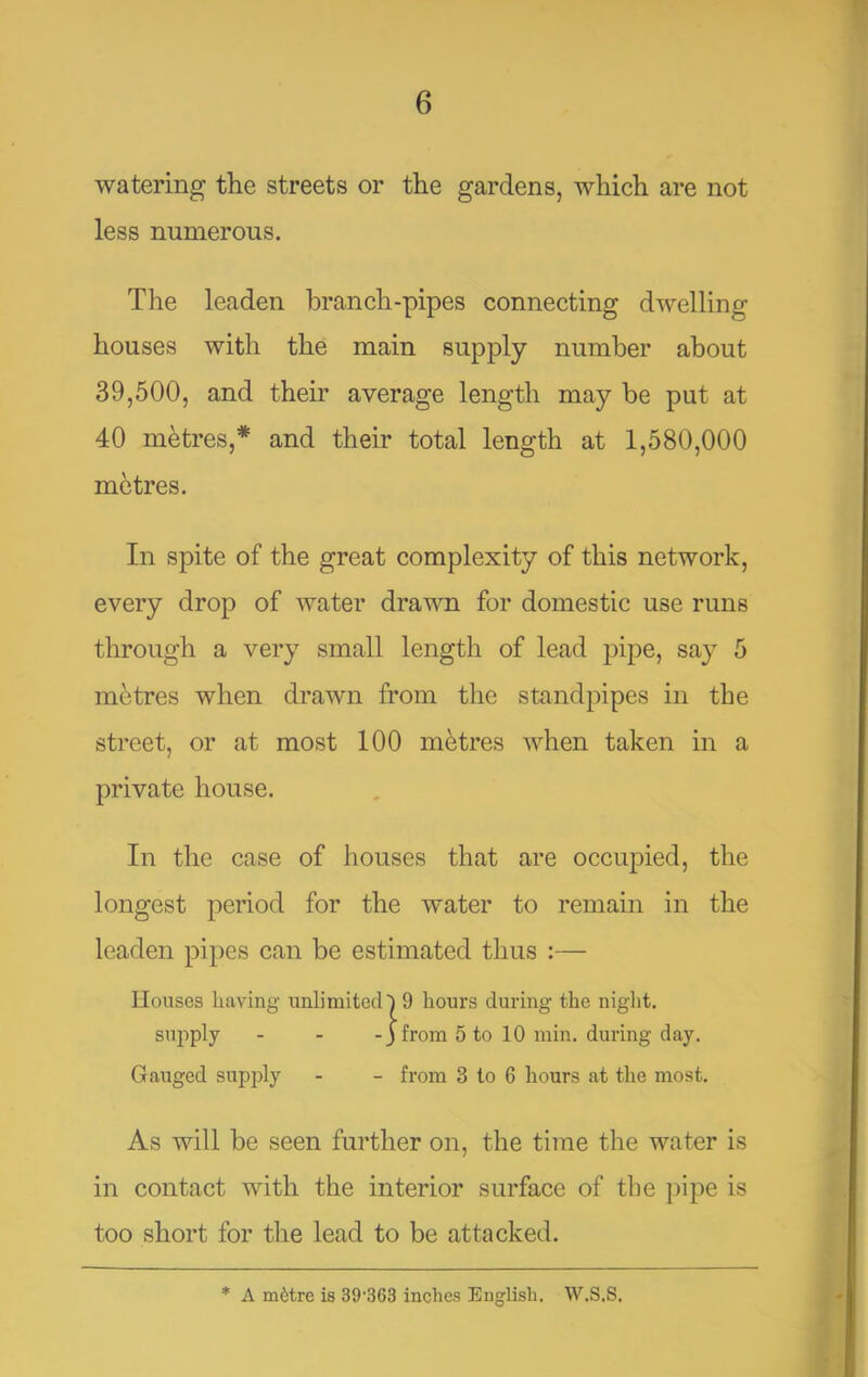watering the streets or the gardens, which are not less numerous. The leaden branch-pipes connecting dwelling houses with the main supply number about 39,500, and their average length may be put at 40 metres,* and their total length at 1,580,000 metres. In spite of the great complexity of this network, every drop of water drawn for domestic use runs through a very small length of lead pipe, say 5 metres when drawn from the standpipes in the street, or at most 100 metres when taken in a private house. In the case of houses that are occuj^ied, the longest period for the water to remain in the leaden pipes can be estimated thus :— Houses having unlimited^ 9 hours during the niglit. supply - - -3 from 5 to 10 min. during day. Gauged supply - - from 3 to 6 hours at the most. As will be seen further on, the time the water is in contact with the interior surface of the pipe is too short for the lead to be attacked. * A m^tre is 39'363 inches English. W.S.S.