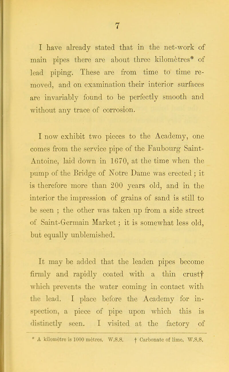 I have already stated that in the net-work of main pipes there are about three kilometres* of lead piping. These are from time to time re- moved, and on examination their interior surfaces are invariably found to be perfectly smooth and without any trace of corrosion. I now exhibit two pieces to the Academy, one comes from the service pipe of the Faubourg Saint- Antoine, laid down in 1670, at the time when the pump of the Bridge of Notre Dame was erected; it is therefore more than 200 years old, and in the interior the impression of grains of sand is still to be seen ; the other was taken up from a side street of Saint-G-ermain Market; it is somewhat less old, but equally unblemished. It may be added that the leaden pipes become firmly and rapidly coated with a thin crustf which prevents the water coming in contact with the lead. I place before the Academy for in- spection, a piece of pipe upon which this is distinctly seen. I visited at the factory of * A kilometre is 1000 metres. W.S.S. •(• Carbonate of lime. W.S.S,