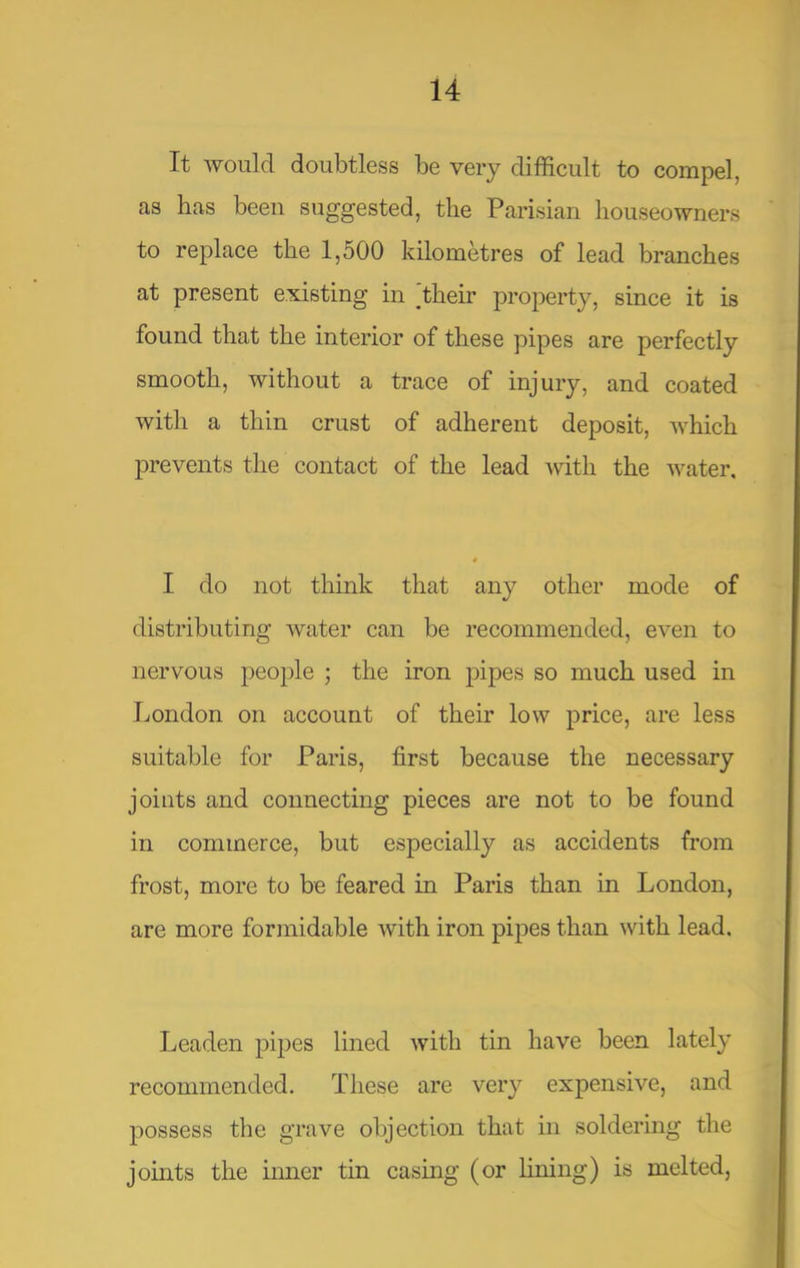 It would doubtless be very difficult to compel, as has been suggested, the Parisian houseowners to replace the 1,500 kilometres of lead branches at present existing in their proj^erty, since it is found that the interior of these pipes are perfectly smooth, without a trace of injury, and coated with a thin crust of adherent deposit, which prevents the contact of the lead Avith the Avater, I do not think that any other mode of distributing Avater can be recommended, even to nervous people j the iron jDipes so much used in London on account of their low price, are less suitable for Paris, first because the necessary joints and connecting pieces are not to be found in commerce, but especially as accidents fi’om frost, more to be feared in Paris than in London, are more formidable Avith iron pipes than Avith lead. Leaden pipes lined Avith tin have been lately recommended. These are very expensive, and possess the grave objection that in soldering the joints the inner tin casing (or lining) is melted,