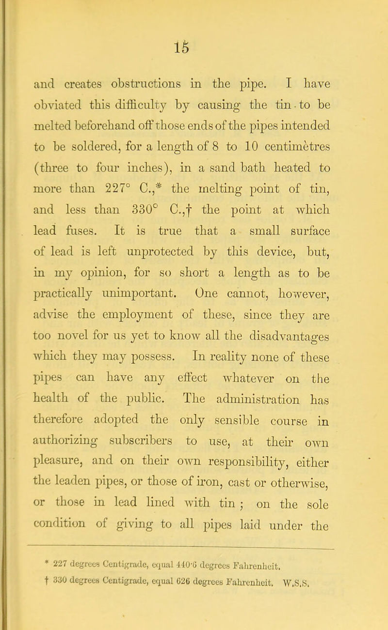 and creates obstructions in the pipe. I have obviated this difficulty by causing the tin ■ to be melted beforehand off those ends of the pipes intended to be soldered, for a length of 8 to 10 centimetres (three to four inches), in a sand bath heated to more than 227° C.,* the melting point of tin, and less than 330*^' C.,f the point at which lead fuses. It is true that a small surface of lead is left unprotected by this device, but, in my opinion, for so short a length as to be practically unimportant. One cannot, however, advise the em^Dloyment of these, since they are too novel for us yet to know all the disadvantages which they may possess. In reality none of these pipes can have any elFect whatever on the health of the public. The administration has therefore adopted the only sensible course in authorizing subscribers to use, at them own pleasure, and on their own responsibility, either the leaden pipes, or those of mon, cast or othermse, or those in lead lined with tin ; on the sole condition of giving to all pipes laid under the * 227 degrees Centigrade, equal 440-G degrees Fahrenheit, t 330 degrees Centigrade, equal G26 degrees Fahrenheit. W.S.S.
