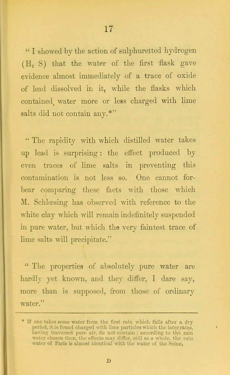 “ I sliowed by the action of sulphuretted hydrogen (Ha S) that the water of the first flask gave evidence almost immediately of a trace of oxide of lead dissolved in it, while the flasks which contained^ water more or less charged with lime salts did not contain any.*” ‘‘ The rapidity with which distilled water takes up lead is surj^rising: the effect produced by even traces of lime salts in preventing this contamination is not less so. One cannot for- bear comparing these facts with those which M. Schloesing has observed with reference to the white clay which will remain indefinitely suspended in pure water, but which the very faintest trace of lime salts will jDrecipitate.” “ The properties of absolutely pure water are hardly yet known, and they differ, I dare say, more than is supposed, from those of ordinary water.” * If one takes some water from the first rain which falls after a dry [icriod, it is found charged with lime particles whicli the later rains, iiaving traversed pure air, do not contain; according to the rain water chosen then, tlie effects may differ, still as a whole, the rain water of Paris is almost identical with the water of the Seine. D