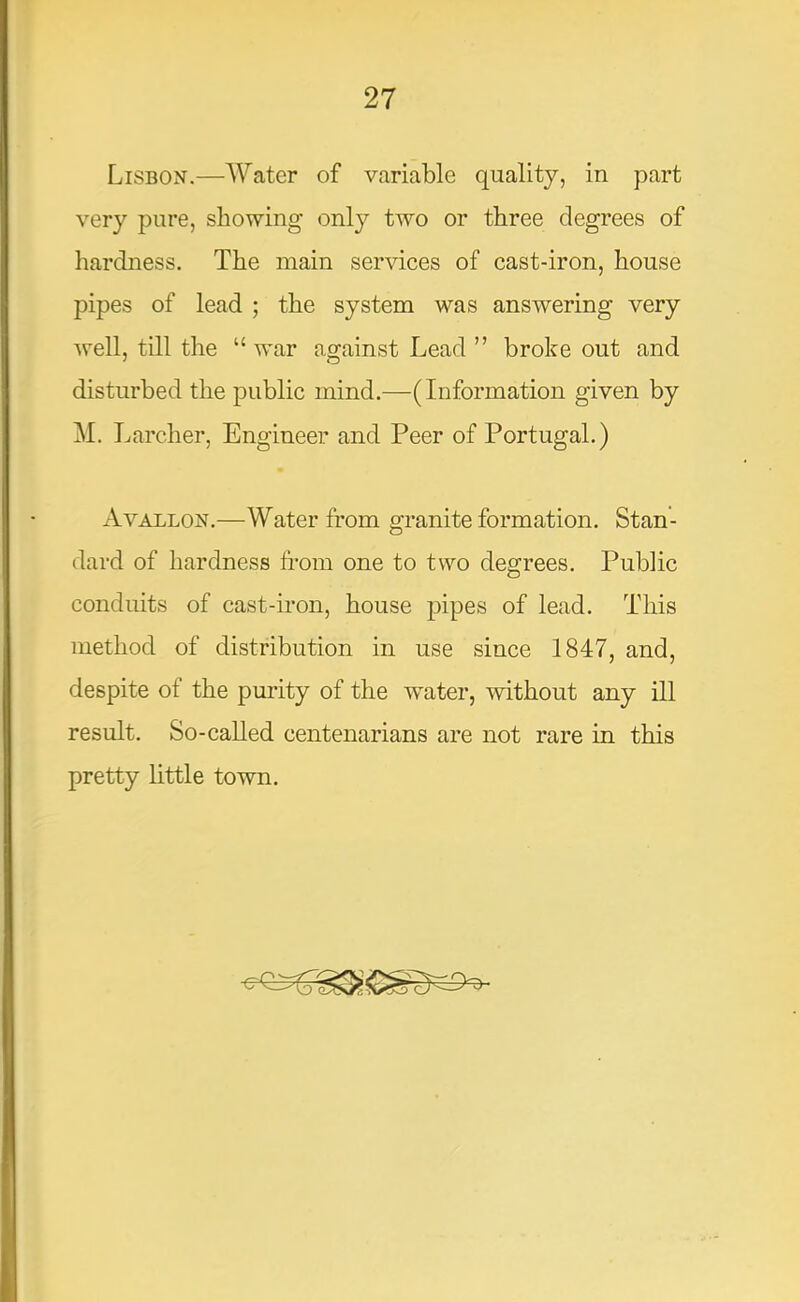 Lisbon.—Water of variable quality, in part very pure, showing only two or three degrees of hardness. The main services of cast-iron, house pipes of lead ; the system was answering very well, till the “ war against Lead ” broke out and disturbed the public mind.—(Information given by M. Larcher, Engineer and Peer of Portugal.) Avallon,—Water from granite formation. Stan- dard of hardness from one to two degrees. Public conduits of cast-iron, house j^ipes of lead. This method of distribution in use since 1847, and, despite of the purity of the water, without any ill result. So-called centenarians are not rare in this pretty little town.