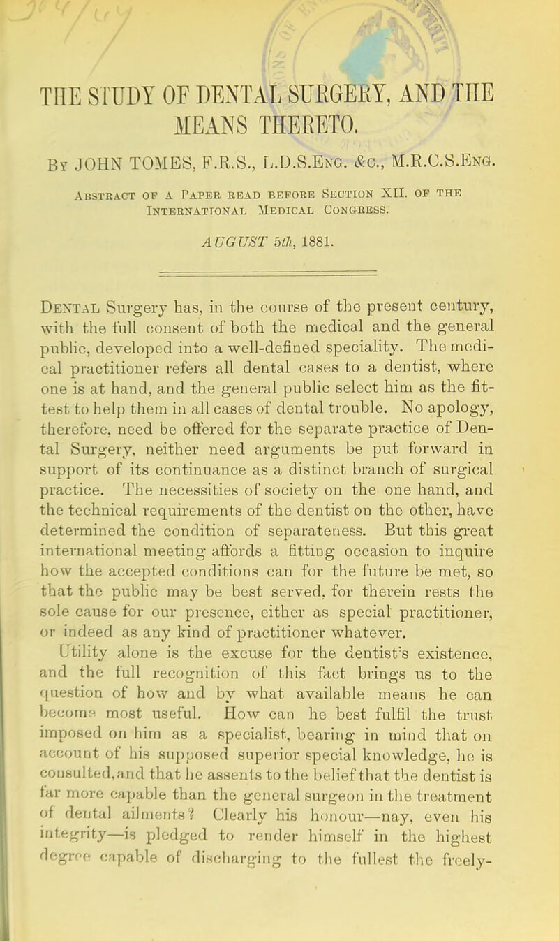 THE S l'UDY OF DENTAL SUEGERY, AND THE MEANS THERETO. By JOHN TOMES, F.R.S., L.U.S.Ekg. &c., M.R.C.S.Eng. Abstract of a Paper read before Section XII. of the International Medical Congress. AUGUST bill, 1881. Dental Surgery has, in the course of the pi'esent century, with the full consent of both the medical and the general public, developed into a well-defined speciality. The medi- cal practitioner refers all dental cases to a dentist, where one is at hand, and the general public select him as the fit- test to help them in all cases of dental trouble. No apology, therefore, need be ottered for the separate practice of Den- tal Surgery, neither need arguments be put forward in support of its continuance as a distinct branch of surgical practice. The necessities of society on the one hand, and the technical requirements of the dentist on the other, have determined the condition of separateness. But this great international meeting affords a fitting occasion to inquire how the accepted conditions can for the future be met, so that the public may be best served, for therein rests the sole cause for our presence, either cis special practitioner, or indeed as any kind of practitioner whatevei*. Utility alone is the excuse for the dentist’s existence, and the full recognition of this fact brings us to the question of how and by what available means he can become most useful. How can he best fulfil the trust imposed on him as a specialist, bearing in mind that on account of his supposed superior special knowledge, he is consulted.and that lie assents to the belief that the dentist is far more capable than the general surgeon in the treatment of dental ailments t Clearly his honour—nay, even his integrity—is pledged to render himself in the highest degree capable of discharging to the fullest the freely-