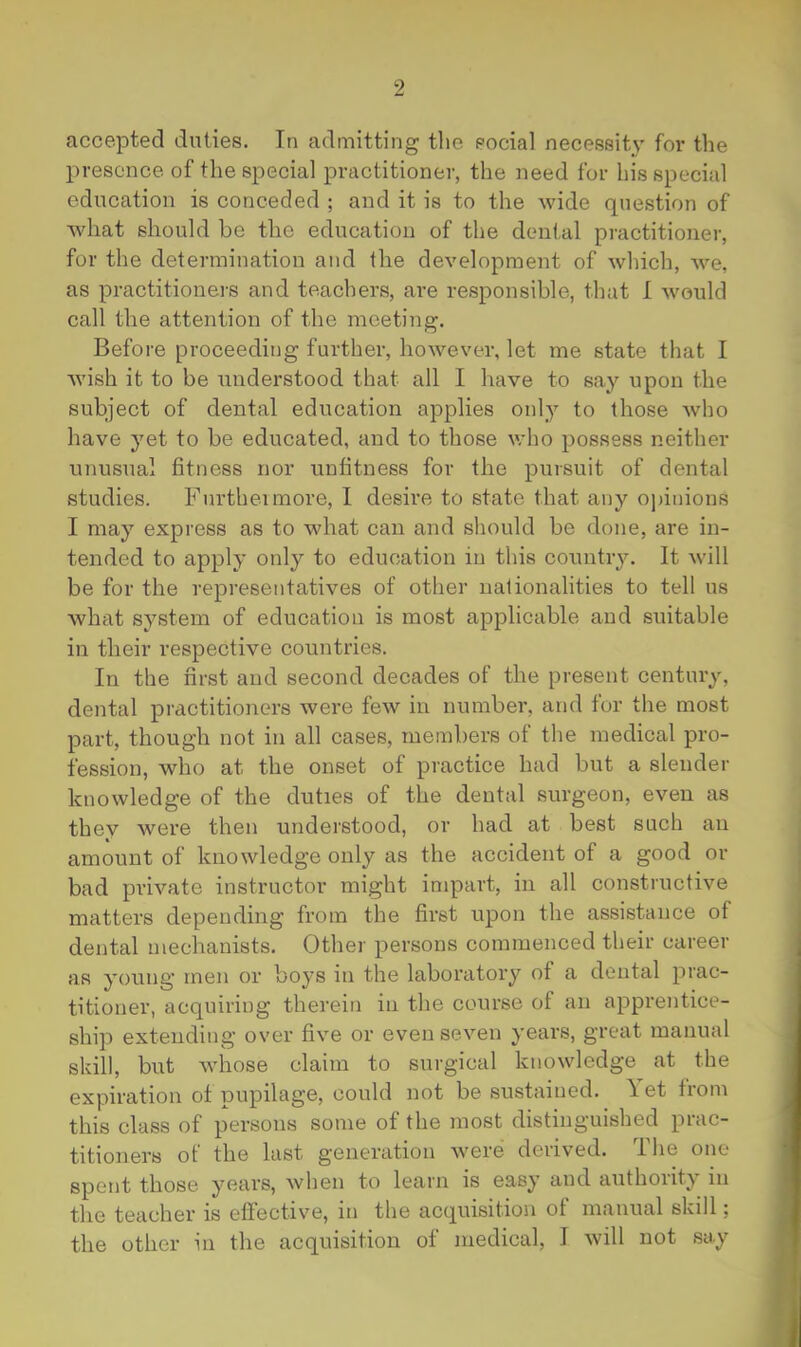 accepted duties. In admitting the eocial necessity fov the presence of the special practitioner, the need for his special education is conceded ; and it is to the wide question of what should be the education of the dental practitioner, for the determination and the development of which, we, as practitioners and teachers, are responsible, that I would call the attention of the meeting. Before proceeding further, however, let me state that I wish it to be understood that all I have to say upon the subject of dental education applies only to those who have yet to be educated, and to those v;ho possess neither unusual fitness nor unfitness for the pursuit of dental studies. Furtheimore, I desire to state that any opinions I may express as to what can and should be done, are in- tended to apply only to education in this country. It will be for the representatives of other uaiionalities to tell us what system of education is most applicable and suitable in their respective countries. In the first and second decades of the present century, dental practitioners were few in number, and tor the most part, though not in all cases, members ot the medical pro- fession, who at the onset of practice had but a slender knowledge of the duties of the dental surgeon, even as they were then understood, or had at best such an amount of knowledge only as the accident of a good or bad private instructor might impart, in all constructive matters depending from the first upon the assistance of dental mechanists. Other persons commenced their career as young men or boys in the laboratory of a dental jirac- titioner, acquiring therein in the course of an apprentice- ship extending over five or even seven years, great manual skill, but whose claim to surgical knowledge at the expiration ot pupilage, could not be sustained. \ et from this class of persons some ot the most distinguished piac- titioners of the last generation were derived. The one spent those years, when to learn is easy and authority in the teacher is etfective, in the acquisition of manual skill; the other in the acquisition of medical, 1 will not say