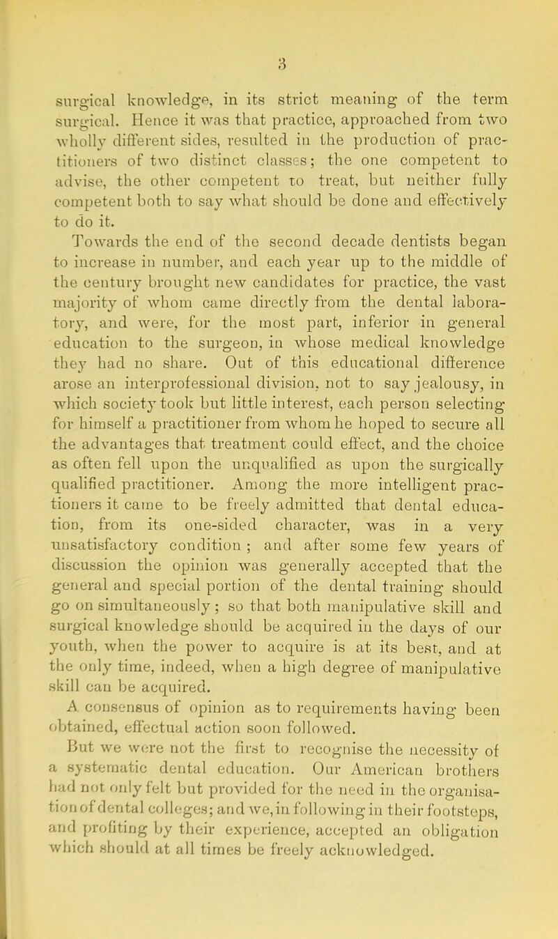 8 surgical knowledge, in its strict meaning of the term surgical. Hence it was that practice, approached from two wholly different sides, resulted in the production of prac- titioners of two distinct classes; the one competent to advise, the other competent to treat, but neither fully competent both to say what should be done and effectively to do it. Towards the end of the second decade dentists began to increase in number, and each year up to the middle of the century brought new candidates for practice, the vast majority of whom came directly from the dental labora- tory, and were, for the most part, inferior in general education to the surgeon, in whose medical knowledge they had no share. Out of this educational difference arose an interprofessional division, not to say jealousy, in which society took but little interest, each person selecting for himself a practitioner from whom he hoped to secure all the advantages that treatment could effect, and the choice as often fell upon the unqualified as upon the surgically qualified practitioner. Among the more intelligent prac- tioners it came to be freely admitted that dental educa- tion, from its one-sided character, was in a very unsati.sfactory condition ; and after some few years of discussion the opinion was generally accepted that the general and special portion of the dental training should go on simultaneously ; so that both manipulative skill and surgical knowledge should be acquired in the days of our youth, when the power to acquire is at its best, and at the only time, indeed, when a high degree of manipulative skill can be acquired. A. consensus of opinion as to requirements having been obtained, effectual action soon followed. But we wore not the first to recognise the necessity of a systematic dental education. Our American brothers had not r)nly felt but provided for the need in the organisa- tion of dental colleges; and we,in following in their footsteps, and profiting by their experience, accepted an obligation wliich should at all times be freely acknowledged.