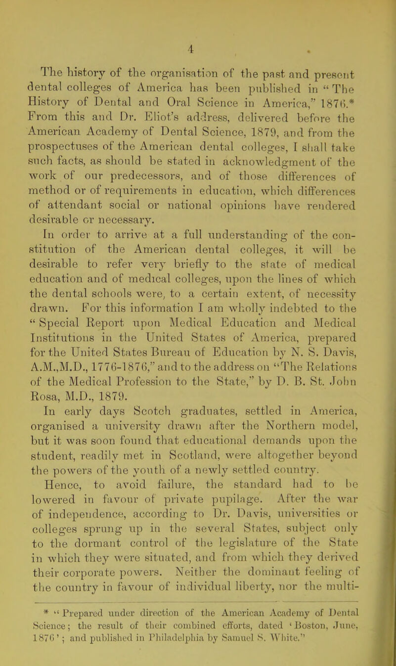 I'he history of the organisation of the past and present dental colleges of America has been published in “ The History of Dental and Oral Science in America,” 187(!.* From this and Dr. Eliot’s address, delivered before the American Academy of Dental Science, 1879, and from the prospectuses of the American dental colleges, I shall take such facts, as should be stated in acknowledgment of the work of our predecessors, and of those diffei-ences of method or of requirements in education, which differences of attendant social or national opinions have rendered desirable or necessary. In order to arrive at a full understanding of the con- stitution of the American dental colleges, it will be desirable to refer very briefly to the state of medical education and of medical colleges, upon the lines of which the dental schools were, to a certain extent, of necessity drawn. For this information I am wholly indebted to the “ Special Report upon Medical Education and Medical Institutions in the United States of America, prepared for the United States Bureau of Education by N. S. Davis, A.M.,M.D., 1776-187(),” and to the address on “The Relations of the Medical Profession to the State,” by D. B. St. John Rosa, M.D., 1879. In early days Scotch graduates, settled in America, organised a university drawn after the Northern model, but it was soon found that educational demands upon the student, readily met in Scotland, were altogether beyond the powers of the youth of a newly settled country. Hence, to avoid fliilure, the standard had to he lowered in favour of private pupilage. After the war of independence, according to Dr. Davis, universities or colleges sprung up in the several States, subject only to the dormant control of the legislature of the State in which they were situated, and from which they derived their corporate powers. Neither the dominant feeling of the country iti favour of individual liberty, nor the multi- * “ Prepared under direction of the American Academy of Dental Science; the result of their combined efforts, dated ‘Boston, .Tunc, 187(1’ ; and published in Philadelphia by Samuel S. White.”