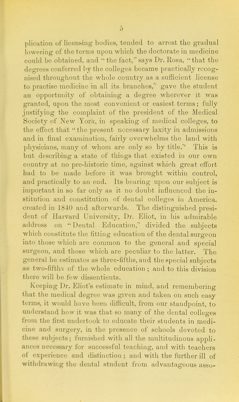 plication of licensing- bodies, tended to arrest the gradual lowering of the terms upon which the doctorate in medicine could be obtained, and. “ the fact,” says Dr. Rosa, “that the degrees conferred by the colleges became practically recog- nised throughout the whole country as a sufficient license to practise medicine in all its branches,’'’ gave the student an opportunity of obtaining a degree wherever it was granted, upon the most convenient or easiest terms; fully justifying the complaint of the president of the Medical Society of New York, in speaking of medical colleges, to the effect that ‘the pi-esent necessary laxity in admissions and. in final examination, fairly overwhelms the land with physicians, many of whom are only so by title.’’ This is but describing a state of things that existed in our own country at no pre-historic time, against which great effort had to be made before it was brought within control, and practically to an end. Its beariirg upon our subject is important in so far only as it no doubt influenced the in- stitution and constitution of dental colleges in America, created, in 1840 and afterwards. The distinguished presi- dent of Harvard University, Dr. Eliot, in his admirable address on “ Dental Education,” divided the subjects which constitute the fitting education of the dental surgeon into those which are common to the general and special sui’geou, and those which are peculiar to the latter. The general he estimates as three-fifths, and the special subjects as two-fifths of the whole education ; and to this division there will be few dissentients. Keeping Dr. Eliot’s estimate in mind, and remembering that the medical degree was given and taken on such easy terms, it would have been difficult, from our standpoint, to understand how it was that so many of the dental colleges from the first undertook to educate their students in medi- cine and surgery, in the presence of schools devoted to these subjects; furnislied with all the multitudinous appli- ances necessary for succes.sful teaching, and with teachers of experience and distinction ; and Avith the further ill of withdrawing the dental student from advantageous asso-