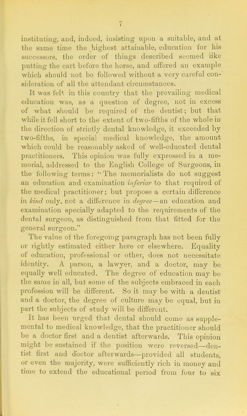 i instituting', and, indued, insisting upon a suitable, and at tlie same time the highest attainable, education for his successors, the order of things described sc-cmed like putting the cart before the horse, and offered an example which should not be followed without a very careful con- sideration of all the attendant circumstances. It was felt in this country that the prevailing medical education was, as a question of degree, not in excess of what should be required of the dentist; but that Avhileitfell short to the extent of two-fifths of the whole in the direction of strictly dental knowledge, it exceeded by two-fifths, in special medical knowledge, the amount 'which could be reasonably asked of well-educated dental practitioners. This opinion was fully expressed in a me- morial, addressed to the English College of Surgeons, in the following terms: “ The memorialists do not suggest an education and examination inferior to that required of the medical practitioner; but propose a certain difference in kind only, not a difference in degree—a.n education and examination specially adapted to the requirements of the dental surgeon, as distinguished from that fitted for the general surgeon.” The value of the foregoing paragraph has not been fully or rightly estimated either here or elsewhere. Equality of education, professional or othei', does not necessitate identity. A parson, a lawyer, and a doctor, may be equally well educated. The degree of education may be the same in all, but some of the subjects embraced in each profession will be different. So it may be with a dentist and a doctor, the degree of culture may be equal, but in part the subjects of study will be different. It has been urged that dental should come as supple- mental to medical knowledge, that the practitioner should be a doctor first and a dentist afterwards. This opinion might be sustained if the position were reversed—den- tist first and doctor afterwards—provided ail students, or even the majority, were sufficiently rich in money and time to extend the educational period from four to six