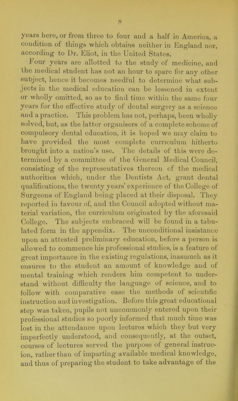 years here, or from three to four aud a half in America, a condition of things which obtains neither in Kngland nor, according to Dr. Eliot, in the United States. Four years are allotted to the study of medicine, and the medical student has not an hour to spare for any other subject, hence it becomes needful to determine what sub- jects in the medical education can be lessened in extent or wholly omitted, so as to find time vvithin the same four years for the effective study of dental surgery as a science aud a practice. This problem has not, perhaps, been wholly solved, but, as the latter organisers of a complete scheme of compulsory dental education, it is hoped we may claim to have provided the most complete curriculum hitherto brought into a nation’s use. The details of this were de- termined by a committee of the General Medical Council, consisting of the representatives thereon of the medical authorities which, under the Dentists Act, grant dental qualifications, the twenty years’ experience of the College of Surgeons of England being placed at their disposal. They reported in favour of, and the Council adopted without ma- terial variation, the curriculum originated by the aforesaid College. The subjects embraced will be found in a tabu- lated form in the appendix. The unconditional iusistance upon an attested preliminary education, before a person is allowed to commence his professional studies, is a feature of great importance in the existing regulations, inasmuch as it ensures to the student an amount of knowledge and of mental training which renders him competent to under- stand without difficulty the language of science, and to follow with comparative ease the methods of scientific instruction and investigation. Before this great educational step was taken, pupils not uncommonly entered upon their professional studies so poorly informed that much time was lost in the attendance upon lectures which they but very imperfectly understood, and consequently, at the outset, courses of lectures served the purpose of general instruc- ion, rather than of imparting available medical knowledge, and thus of preparing the student to take advantage of the