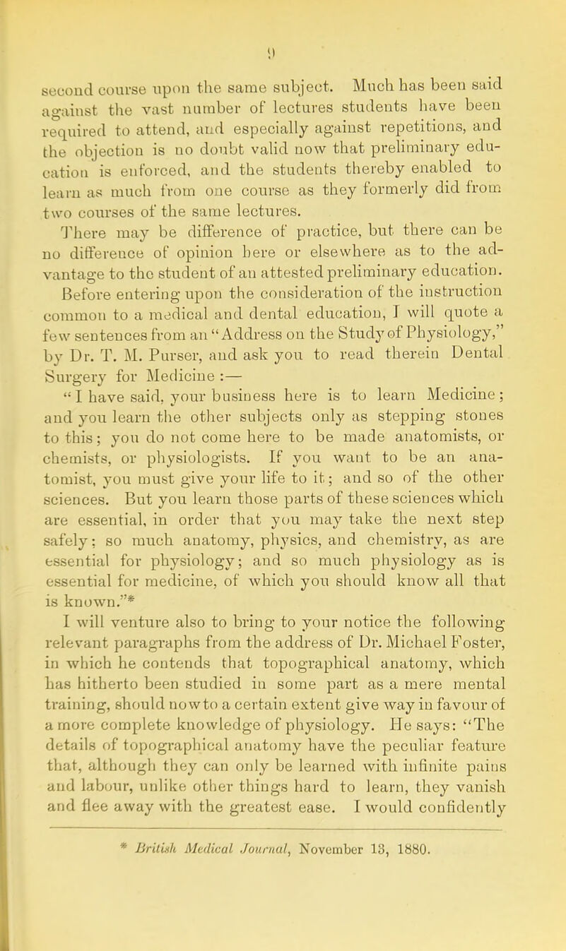 second course upon the same subject. Much has been said against the vast number of lectures students liave been required to attend, and especially against repetitions, and the objection is no doubt valid now that preliminary edu- cation is enforced, and the students thereby enabled to learn as much from one course as they formerly did from two courses of the same lectures. '’Jdaei’e may be difference of practice, but there can be no difference of opinion here or elsewhere as to the ad- vantage to the student of an attested preliminary education. Before entering upon the consideration of the instruction common to a medical and dental education, J will quote a few sentences from an “Address on the Study of Physiology, by Dr. T. M. Purser, and ask you to read therein Dental Surgery for Medicine :— “ I have said, your business here is to learn Medicine; and you learn the other subjects only as stepping stones to this; you do not come here to be made anatomists, or chemists, or physiologists. If you want to be an ana- tomist, you must give your life to it; and so of the other sciences. But you learn those parts of these sciences which are essential, in order that you may take the next step safely; so much anatomy, physics, and chemistry, as are essential for physiology; and so much physiology as is essential for medicine, of which you should know all that is known.”* I will venture also to bring to your notice the following relevant paragraphs from the address of Dr. Michael Foster, in which he contends that topographical anatomy, which has hitherto been studied in some part as a mere mental training, should nowto a certain extent give way in favour of a more complete knowledge of physiology. Pie says: “The details of topographical anatomy have the peculiar feature that, although they can only be learned with infinite pains and labour, unlike other things hard to learn, they vanish and flee away with the greatest ease. I would confidently