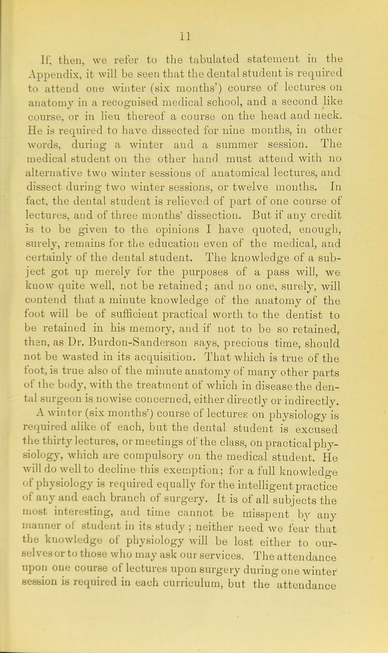 If, then, we refer to tlie tabulated statement in the Appendix, it will be seen that the dental student is required to attend one winter (six months’) course ot lectures on anatomy in a recognised medical school, and a second like course, or in lieu thereof a course on the head and neck. He is required to have dissected for nine months, in other words, during- a winter and a summer session. The medical student on the other hanrl must attend with no alternative two winter sessions of anatomical lectures, and dissect during two winter sessions, or twelve months. In fact, the dental student is relieved of part of one course of lectures, and of three months’ dissection. But if any credit is to be given to the opinions I have quoted, enough, surely, remains for the education even of the medical, and certainly of the dental student. The knowledge of a sub- ject got up merely for the purposes of a pass will, we know quite well, not be retained; and no one, surely, will contend that a minute knowledge of the anatomy of the foot will be of sufficient practical worth to the dentist to be retained in his memory, and if not to be so retained, then, as Dr. Burdon-Sanderson says, precious time, should not be wasted in its acquisition. That Avliich is true of the foot, is true also of the minute anatomy of many other parts of the body, with the treatment of which in disease the den- tal surgeon is nowise concerned, either directly or indirectly. A winter (six months’) course of lectures on physiology is required alike of each, but the dental student is excused the thirty lectures, or meetings of the class, on practical phj^- siology, which are compulsory on the medical student. He will do well to decline this exemption; for a full knowledge of physiology is required equally for the intelligent practice of any and each branch of surgery. It is of all subjects the most interesting, and time cannot be misspent by any manner of student in its study ; neither need we fear that the knowledge of physiology will be lost either to our- selves or to those who may ask our services. The attendance upon one course of lectures upon surgery during one winter session is required in each curriculum, but the attendance