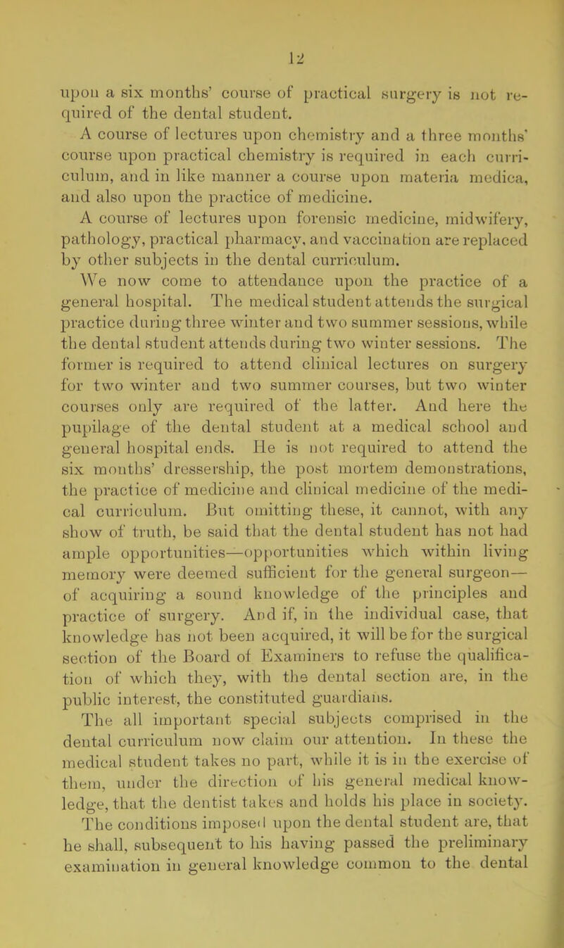 upon a six months’ course of practical surgery is not re- quired of the dental student. A course of lectures upon chemistry and a three months' course upon practical chemistry is required in each curri- culum, and in like manner a course upon materia medica, and also upon the practice of medicine. A course of lectures upon forensic medicine, midwifery, pathology, practical pharmacy, and vaccination are replaced by other subjects in the dental curriculum. We now come to attendance upon the practice of a general hospital. The medical student attends the surgical practice during three winter and two summer sessions, while the dental student attends during two winter sessions. The former is required to attend clinical lectures on surgery for two winter and two summer courses, but two winter courses only are required of the latter. And here the pupilage of tbe dental student at a medical school and general hospital ends. He is not required to attend the six months’ dressership, the post mortem demonstrations, the practice of medicine and clinical medicine of tbe medi- cal curriculum. But omitting these, it cannot, with any show of truth, be said that the dental student has not had ample opportunities—opportunities which within living memory were deemed sufficient for tbe general surgeon— of acquiring a sound knowledge of the principles and practice of surgery. And if, in the individual case, that knowledge has not been acquired, it will be for the surgical section of tbe Board of Examiners to refuse the qualibca- tion of which they, with the dental section are, in the public interest, the constituted guardians. The all important special subjects comprised in the dental curriculum now claim our attention. In these the medical student takes no part, while it is in tbe exercise of them, under the direction of his general medical know- ledge, that the dentist takes and holds his place in society. The conditions imposeil upon the dental student are, that he shall, subsequent to bis having passed the preliminary examination in general knowledge common to the dental