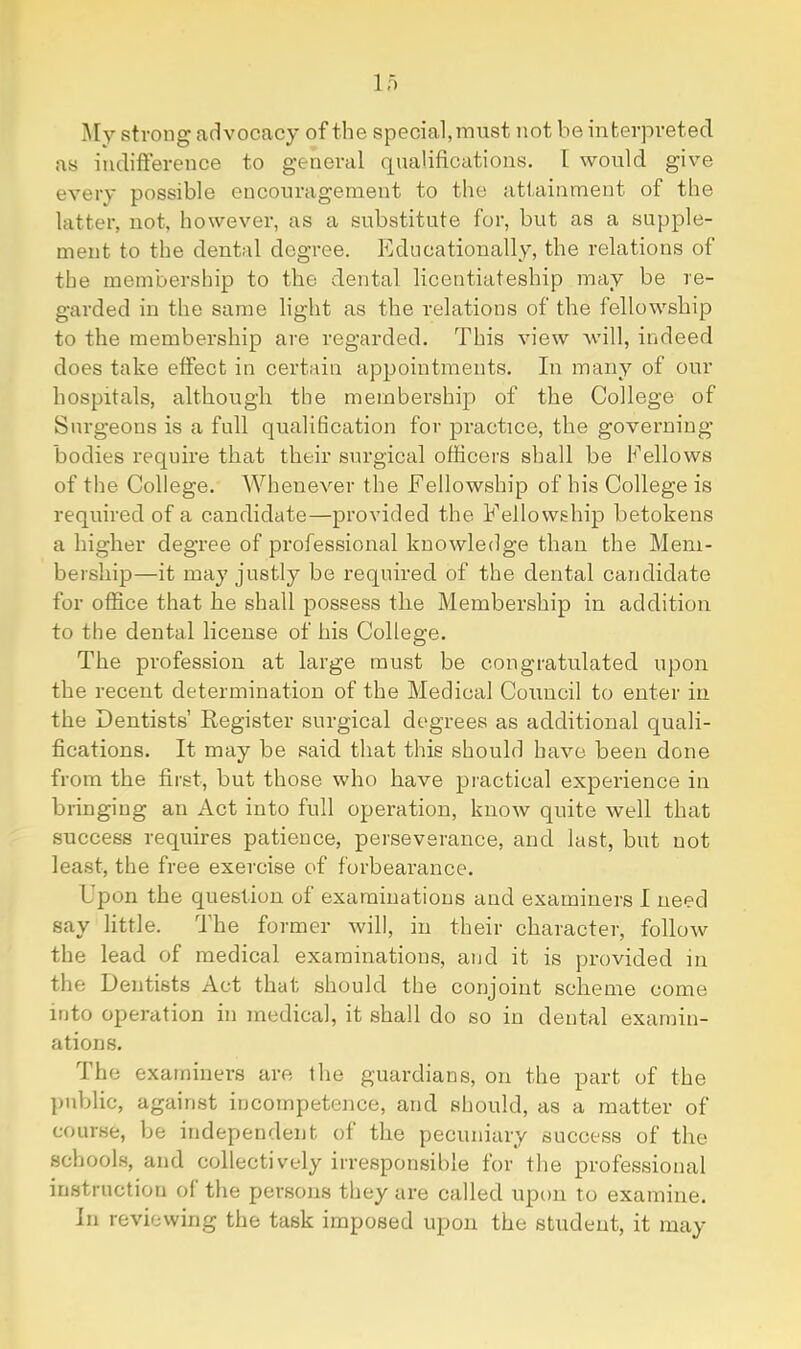 My strong advocacy of the special,must not be interpreted as indifference to general qualifications. I woiild give every possible encouragement to the attainment of the latter, not, however, as a substitute for, but as a supple- ment to the dental degree. Educationally, the relations of the membership to the dental licentiateship may be re- garded in the same light as the relations of the fellowship to the membership are regarded. This view will, indeed does take effect in certain appointments. In many of our hospitals, although the membership of the College of Surgeons is a full qualification for practice, the governing bodies require that their surgical officers shall be Eellows of the College. Whenever the Fellowship of his College is required of a candidate—provided the Fellowship betokens a higher degree of professional knowledge than the Mem- bership—it may justly be required of the dental candidate for office that he shall possess the Membership in addition to the dental license of his College. The profession at large must be congratulated upon the recent determination of the Medical Council to enter in the Dentists’ Register surgical degrees as additional quali- fications. It may be said that this should have been done from the first, but those who have practical experience in bringing an Act into full operation, know quite well that success requires patience, perseverance, and last, but not least, the free exercise of forbearance. Upon the question of examinations and examiners I need say little. The former will, in their character, follow the lead of medical examinations, and it is provided in the Dentists Act that should the conjoint scheme come into operation in medical, it shall do so in dental examin- ations. The examiners are the guardians, on the part of the ])ublic, against incompetence, and should, as a matter of course, be independent of the pecuniary success of the schools, and collectively irresponsible for the professional instruction of the persons they ai’e called upon to examine. In revievving the task imposed upon the student, it may