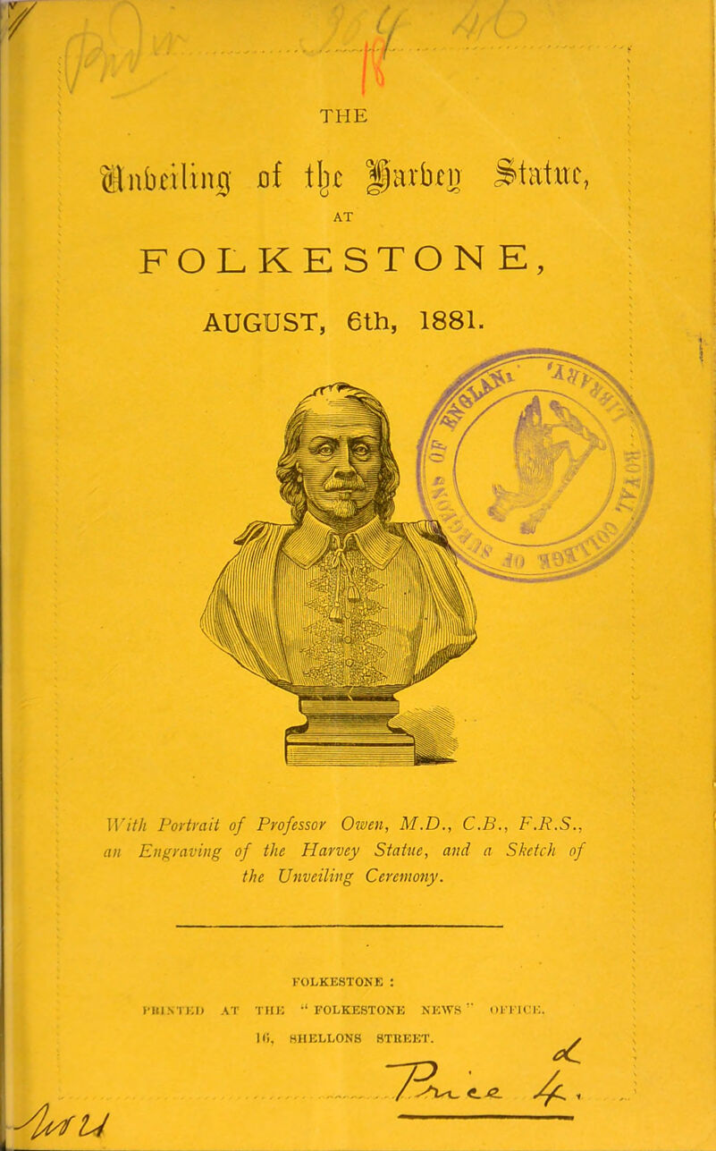 THE ilivbcvUng of fj]c fiarbtij S'tatitf, AT FOLKESTONE, AUGUST, 6lh, 1881. With Portrait of Professor Owen, M.D., C.B., F.R.S., an Engraving of the Harvey Statue, and a Sketch of the Unveiling Ceremony. FOLKESTONE : I’lll.NTEI) AT THE '‘FOLKESTONE NEWS milCE Hi, HHELLON8 8TUEET. u