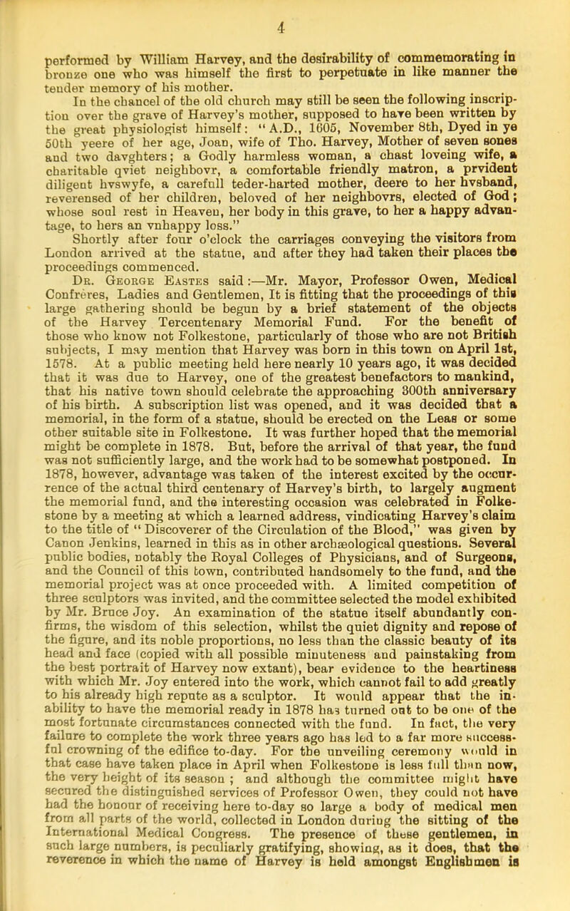 4 performed by William Harvey, and the desirability of commemorating in bronze one who was himself the first to perpetuate in like manner the tender memory of his mother. In the chancel of the old church may still be seen the following inscrip- tion over the grave of Harvey’s mother, supposed to have been written by the great physiologist himself: “ A.D., 1605, November 8th, Dyed in ye 50th yeere of her age, Joan, wife of Tho. Harvey, Mother of seven sones and two davghters; a Godly harmless woman, a chast loveing wife, a charitable qviet neighbovr, a comfortable friendly matron, a prvident diligent hvswyfe, a carefull teder-harted mother, deere to her hvshand, reverensed of her children, beloved of her neighbovrs, elected of God; whose soul rest in Heaven, her body in this grave, to her a happy advan- tage, to hers an vnhappy loss.” Shortly after four o’clock the carriages conveying the visitors from London arrived at the statue, and after they had taken their places the proceedings commenced. Dr. George Eastes said:—Mr. Mayor, Professor Owen, Medical Confreres, Ladies and Gentlemen, It is fitting that the proceedings of thia large gathering should be begun by a brief statement of the objects of the Harvey Tercentenary Memorial Fund. For the benefit of those who know not Folkestone, particularly of those who are not British subjects, I may mention that Harvey was born in this town on April 1st, 1578. At a public meeting held here nearly 10 years ago, it was decided that it was due to Harvey, one of the greatest benefactors to mankind, that his native town should celebrate the approaching 300th anniversary of his birth. A subscription list was opened, and it was decided that a memorial, in the form of a statue, should be erected on the Leas or some other suitable site in Folkestone. It was further hoped that the memorial might be complete in 1878. But, before the arrival of that year, tho fund was not suflSciently large, and the work had to be somewhat postponed. In 1878, however, advantage was taken of the interest excited by the occur- rence of the actual third centenary of Harvey’s birth, to largely augment the memorial fund, and the interesting occasion was celebrated in Folke- stone by a meeting at which a learned address, vindicating Harvey’s claim to the title of “ Discoverer of the Circulation of the Blood,” was given by Canon Jenkins, learned in this as in other archaeological questions. Several public bodies, notably the Koyal Colleges of Physicians, and of Surgeons, and the Council of this town, contributed handsomely to the fund, and the memorial project was at once proceeded with. A limited competition of three sculptors was invited, and the committee selected the model exhibited by Mr. Bruce Joy. An examination of the statue itself abundantly con- firms, the wisdom of this selection, whilst the quiet dignity and repose of the figure, and its noble proportions, no less than the classic beauty of its head and face (copied with all possible minuteness and painstaking from the best portrait of Harvey now extant), bear evidence to the heartiness with which Mr. Joy entered into the work, which cannot fail to add greatly to his already high repute as a sculptor. It would appear that the in- ability to have the memorial ready in 1878 has turned out to be one of the most fortunate circumstances connected with the fund. In fact, the very failure to complete the work three years ago has led to a far more siiccess- ful crowning of the edifice to-day. For the unveiling ceremony would in that case have taken place in April when Folkestone is less full than now, the very height of its season ; and although the committee iniglit have secured the di.stiuguished services of Professor Owen, they could not have had the houour of receiving here to-day so large a body of medical men from all parts of the world, collected in London during the sitting of the International Medical Congress. The presence of these gentlemen, in such large numbers, is peculiarly gratifying, showing, as it does, that the reverence in which the name of Harvey is hold amongst Englishmen is