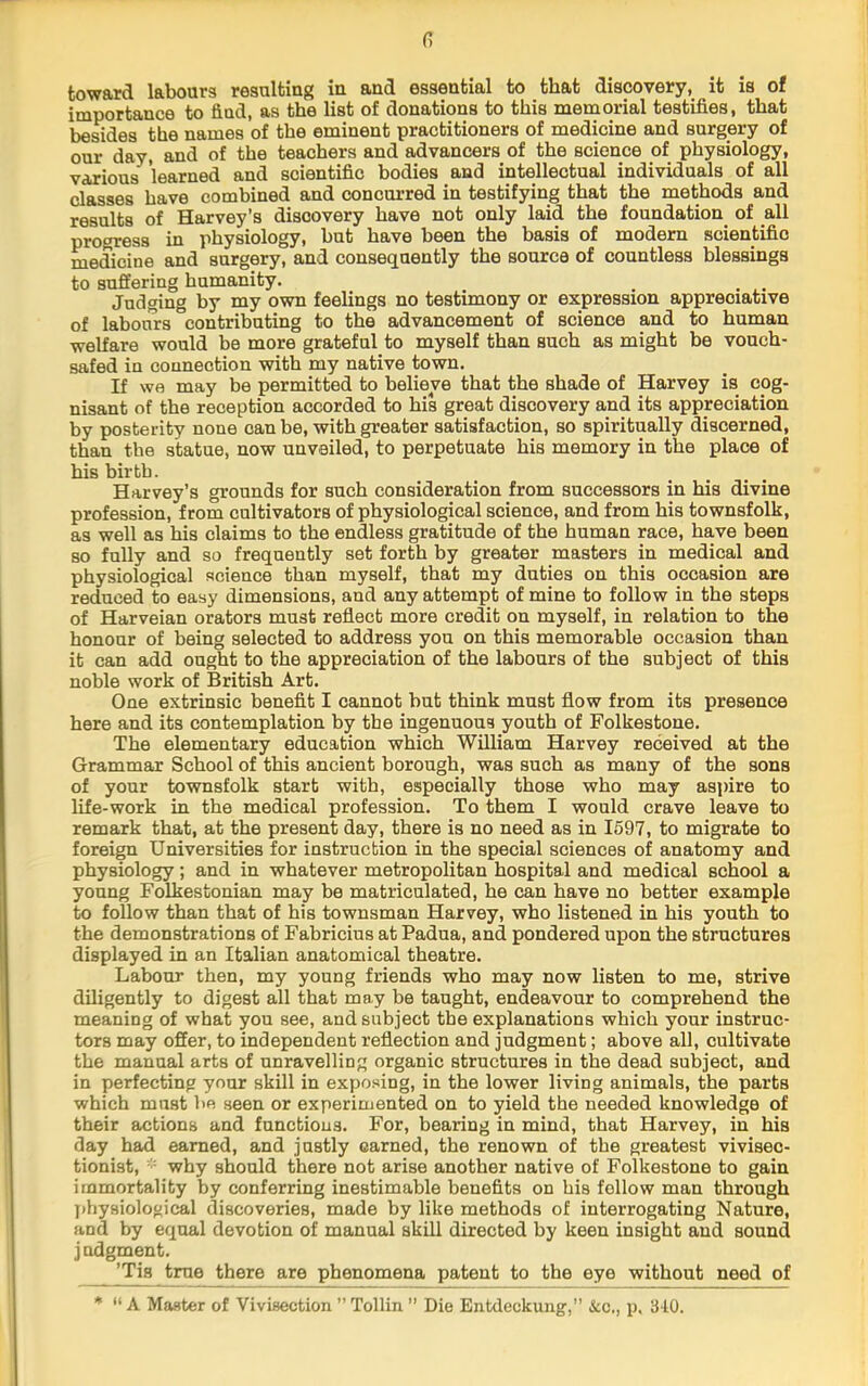 toward labours resulting in and essential to that discovery, it is of importance to find, as the list of donations to this memorial testifies, that besides the names of the eminent practitioners of medicine and surgery of our day, and of the teachers and advancers of the science of physiology, various learned and scientific bodies and intellectual individuals of all classes have combined and concurred in testifying that the methods and results of Harvey’s discovery have not only laid the foundation of all progress in physiology, but have been the basis of modem scientific medicine and surgery, and consequently the source of countless blessings to suffering humanity. _ _ Judging by my own feelings no testimony or expression appreciative of labours contributing to the advancement of science and to human welfare would be more grateful to myself than such as might be vouch- safed in connection with my native town. If we may be permitted to believe that the shade of Harvey is cog- nisant of the reception accorded to his great discovery and its appreciation by posterity none can be, with greater satisfaction, so spiritually discerned, than the statue, now unveiled, to perpetuate his memory in the place of his birth. Harvey’s grounds for such consideration from successors in his divine profession, from cultivators of physiological science, and from his townsfolk, as well as his claims to the endless gratitude of the human race, have been so fully and so frequently set forth by greater masters in medical and physiological science than myself, that my duties on this occasion are reduced to easy dimensions, and any attempt of mine to follow in the steps of Harveian orators must reflect more credit on myself, in relation to the honour of being selected to address you on this memorable occasion than it can add ought to the appreciation of the labours of the subject of this noble work of British Art. One extrinsic benefit I cannot but think must flow from its presence here and its contemplation by the ingenuous youth of Folkestone. The elementary education which William Harvey received at the Grammar School of this ancient borough, was such as many of the sons of your townsfolk start with, especially those who may aspire to life-work in the medical profession. To them I would crave leave to remark that, at the present day, there is no need as in 1597, to migrate to foreign Universities for instruction in the special sciences of anatomy and physiology; and in whatever metropolitan hospital and medical school a young Folkestonian may be matriculated, he can have no better example to follow than that of his townsman Harvey, who listened in his youth to the demonstrations of Fabricius at Padua, and pondered upon the structures displayed in an Italian anatomical theatre. Labour then, my young friends who may now listen to me, strive diligently to digest all that may be taught, endeavour to comprehend the meaning of what you see, and subject the explanations which your instruc- tors may offer, to independent reflection and judgment; above all, cultivate the manual arts of unravelling organic structures in the dead subject, and in perfecting your skill in exposing, in the lower living animals, the parts which must be seen or experimented on to yield the needed knowledge of their actions and functions. For, bearing in mind, that Harvey, in his day had earned, and justly earned, the renown of the greatest vivisec- tionist, why should there not arise another native of Folkestone to gain immortality by conferring inestimable benefits on his follow man through jihysiological discoveries, made by like methods of interrogating Nature, and by equal devotion of manual skill directed by keen insight and sound judgment. ’Tis true there are phenomena patent to the eye without need of * “ A Master of Vivisection ” Tollin ” Die Entdeckung,” &c., p, 310.