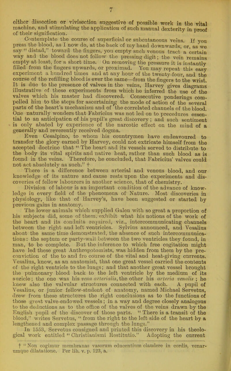 oltber fliasoction or viviaecfcion auggeative of poasible work in tbe vital machine, and atimulating the application of such manual dexterity in proof of their signification. Contemplate the course of superficial or subcutaneous veins. If you press the blood, as I now do, at the back of my hand downwards, or, as we say “ distad,” toward the fingers, you empty such venous tract’ a certain way and the blood does not follow the pressing digit; the vein remains empty at least, for a short time. On removing the pressure it is instantly filled from the fingers upwards, or proximad. You may repeat this easy experiment a hundred times and at any hour of the twenty-four, and the course of the refilling blood is ever the same—from the fingers to the wrist. It is due to the presence of valves in the veins, Harvey gives diagrams illustrative of these experiments from which he inferred the use of the valves which his master had discovered. Consecutive ponderings com- pelled him to the steps for ascertaining the mode of action of the several parts of the heart’s mechanism and of the correlated channels of the blood. One naturally wonders that Fabricius was not led on to procedures essen- tial to an anticipation of his pupil’s great discovery ; and such sentiment is only abated by experience of the narcotic effect on the mind of a generally and reverently received dogma. Even Cesalpino, to whom his countrymen have endeavoured to transfer the glory earned by Harvey, could not extricate himself from the accepted doctrine that “ The heart and its vessels served to distribute to the body its vital spirits and native heat, rather than such blood as is found in the veins. Therefore, he concluded, that Fabricius’ val7es could not act absolutely as such.” + There is a difference between arterial and venous blood, and our knowledge of its nature and cause rests upon the experiments and dis- coveries of fellow labourers in another science, that of chemistry. Division of labour is an important condition of the advance of know- ledge in every field of the phenomena of Nature. Most discoveries in physiology, like that of Harvey’s, have been suggested or started by previous gains in anatomy. The lower animals which supplied Galen with so great a proportion of his subjects did, some of them, exhibit what his notions of the work of the heart and its conduits required, viz., intercommunicating channels between the right and left ventricles. Sylvius announced, and Vesalius about the same time demonstrated, the absence of such intercommunica- tions: the septum or party-wall between the two ventricles they found, in man, to be complete. But the inference to which free cogitation might have led these great Anthropotomists, was hidden from them by the pre- conviction of the to and fro course of the vital and heat-giving currents. Vesalius, knew, as an anatomist, that one great vessel carried the contents of the right ventricle to the lungs; and that another great vessel brought the pulmonary blood back to the left ventricle by the medium of its auricle; the one was his nrier/'nZis,the other his arteria venalis ; he knew also the valvular structures connected with each. A pupil of Vesalius, or junior fellow-student of anatomy, named Michael Servetus, drew from these structures the right conclusions as to the functions of those great valve-endowed vessels; in a way and degree closely analogous to the deductions as to the office of the valves of the veins drawn by the English pupil of the discover of those parts. “ There is a transit of the blood,” writes Servetus, “ from the right to the left side of the heart by a lengthened and complex passage through the lungs.” In 1553, Servetus consigned and printed this discovery in his theolo- gical work entitled “ Christianismi Restitutio.” Adopting the current f “Non cogimur membranas vasorum educentium claudere in cordis, venar- uinque dilatabione. Per lib. v. p. 123, a.